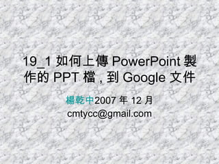 19_1 如何上傳 PowerPoint 製作的 PPT 檔 , 到 Google 文件 楊乾中 2007 年 12 月  [email_address] 