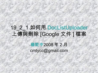 19_2_1 如何用 DocListUploader 上傳與刪除 [Google 文件 ] 檔案 楊乾中 2008 年 2 月  [email_address] 