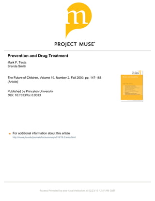 Prevention and Drug Treatment
Mark F. Testa
Brenda Smith
The Future of Children, Volume 19, Number 2, Fall 2009, pp. 147-168
(Article)
Published by Princeton University
DOI: 10.1353/foc.0.0033
For additional information about this article
Access Provided by your local institution at 02/23/13 12:01AM GMT
http://muse.jhu.edu/journals/foc/summary/v019/19.2.testa.html
 