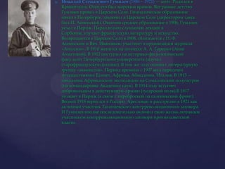 Николай Степанович Гумилев (1886—1921) — поэт. Родился в Кронштадте. Отец его был морским врачом. Все раннее детство Гумлиев провел в Царском Селе. Гимназическое образование начал в Петербурге, закончил в Царском Селе (директором здесь был И. Анненский). Окончив среднее образование в 1906, Гумлиев уехал в Париж. Параллельно слушанию лекций в Сорбонне, изучает французскую литературу и искусство. Возвращается в Царское Село в 1908, сближается с И. Ф. Анненским и Вяч. Ивановым; участвует в организации журнала «Аполлон». В 1910 женится на поэтессе А. А. Горенко (Анне Ахматовой). В 1912 поступил на историко-филологический факультет Петербургского университета (изучал старофранцузскую поэзию). В том же году основал литературную группу «акмеистов». Период времени с 1907 весь пересечен путешествиями: Египет, Африка, Абиссиния, Италия. В 1913 — начальник Африканской экспедиции на Сомалийский полуостров (по командировке Академии наук). В 1914 году вступает добровольцем в действующую армию (гусарский полк).В 1917 уезжает в Париж (в связи с переброской на салоникский фронт). Весной 1918 вернулся в Россию. Арестован и расстрелян в 1921 как активный участник Таганцевского контрреволюционного заговора. И Гумилев вполне последовательно окончил свою жизнь активным участником контрреволюционного заговора против советской власти.