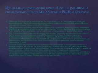 Музыкально-поэтический вечер «Песни и романсы на стихи русских поэтов XIX-XX века» в РЦНК в Брюсселе22 января 2011 года представительство Россотрудничества и Союз советских граждан, проживающих в Бельгии, провели совместный музыкально-поэтический вечер «Песни и романсы на стихи русских поэтов XIX-XX века».В мероприятии приняли участие преподаватели и слушатели курсов русского языка при РЦНК, сотрудники представительства и Посольства России в Бельгии. Среди гостей вечера – А.А.Пушкин и М.А.Пушкина – потомки поэта, которые сегодня живут в Брюсселе.Хор Союза советских граждан «Калинка» представил зрителям музыкальную программу, в состав которой вошли произведения П.Чайковского, Ц.Кюи, А.Даргомыжского, А.Варламова, Г.Пономаренко на стихи А.Пушкина, М.Лермонтова и С.Есенина. В исполнении О.Бобровниковой прозвучал «Вальс-фантазия» М.Глинки в переложении для фортепиано. Выступления хора были дополнены стихотворениями, прочитанными учащимися курсов.Главной целью мероприятия было приобщение слушателей курсов русского языка – в первую очередь, молодежи – к культуре России, знакомство с литературой, музыкой и национальными традициями нашей страны. Непередаваемо теплую атмосферу создали на вечере ветераны Союза советских граждан в Бельгии – уникальной организации соотечественников, созданной попавшими в Бельгию после войны советскими девушками. На протяжении всей жизни (многим уже за 80) они сохраняют связь с русской культурой и передают свою любовь к Родине молодому поколению.