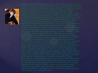 Марина Ивановна Цветаева 1892, Москва – 1941, Елабуга), русская поэтесса.Дочь И. В. Цветаева, профессора Московского ун-та, директора Румянцевского музея и основателя Музея изящных искусств (сейчас – Государственный музей изобразительных искусств им. А. С. Пушкина). Главная тема ранних сборников «Вечерний альбом» (1910), «Волшебный фонарь» (1912) – домашняя жизнь, прогулки с матерью и сестрой, занятия музыкой, чтение; в них имитируется «дневник гимназистки», её взросление, становление. На раннюю поэзию Цветаевой оказали значительное влияние символисты: В. Я. Брюсов, Эллис (Л. Л. Кобылинский), М. А. Волошин. В сборнике «Вёрсты» (1922) слышен собственный, самобытный поэтический голос. В стихах преобладают обращения к современникам – А. А. Блоку, А. А. Ахматовой, к историческим лицам – Марине Мнишек, Дон Жуану и т. д. Лирическая героиня – романтическая личность, непонятая, но и не ищущая обыденного понимания, общающаяся на равных с великими людьми и историческими личностями. Цветаева пишет пьесы «Метель», «Фортуна», «Феникс», поэму-сказку «Царь-Девица» (1920). В 1918—22 гг. Цветаева с детьми живёт в Москве, а её муж С. Я. Эфрон сражается в белой армии. Переживания за Россию, за своих родных стали темой сборника «Лебединый стан» (1922). В 1922 г. уехала в Чехословакию, с 1925 г. жила во Франции, печаталась в эмигрантской периодике. Эмигрантский, и особенно «чешский», период был самым удачным в поэтической судьбе Цветаевой; проходили творческие вечера, вышло несколько книг: «Ремесло», «Психея» (обе – 1923), «Молодец» (1924), «После России» (1928). Цветаева написала трагедии на античные сюжеты: «Ариадна» (1924), «Федра» (1927), эссе о поэтах: «Мой Пушкин» (1937), «Живое о живом» (1933); мемуарные очерки: «Дом у Старого Пимена» (1934), «Мать и музыка» (1935), «Повесть о Сонечке» (1938); поэмы – «Поэма Горы» и «Поэма Конца» (обе – 1926); лирическую сатиру «Крысолов» (1925—26). В 1930-х гг. обострились ностальгические настроения: «Стихи к сыну», написан антифашистский цикл «Стихи к Чехии» (1938—39). В 1937 г. муж Цветаевой, ставший агентом НКВД за границей ради возвращения на Родину, оказывается замешанным в политическом убийстве. Он с дочерью Ариадной бежит в Москву, в 1939 г. за ним следует Цветаева с сыном Георгием. В августе 1939 г. арестована дочь, в октябре муж. Цветаева безуспешно хлопочет о них. В августе 1941 г. Цветаева эвакуируется вместе с сыном в Елабугу, где покончила с собой.