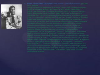 Борис Леонидович Пастернак(1890, Москва – 1960, Переделкино), русский поэт, прозаик.Автор поэтических сборников «Близнец в тучах» (1913), «Поверх барьеров» (1916), «Сестра моя жизнь» (1917, опубл. в 1922), «Темы и варьяции» (1923), «Две книги» (1927), «Второе рождение» (1932), «На ранних поездах» (1943), «Избранные стихи и поэмы» (1945), ряда поэм, романа в стихах «Спекторский» (1925—30), автобиографической повести «Охранная грамота» (1928—31) и романа «Доктор Живаго» (1946—56). Родился в семье художника Леонида Осиповича Пастернака, в доме которого бывали знаменитые писатели и художники. После окончания гимназии учился на юридическом ф-те Московского ун-та, позднее перешёл на философское отделение историко-филологического ф-та. В раннем поэтическом творчестве Пастернака усматривается близость к символизму, однако критика не спешила причислить автора к тому или иному художественному направлению, так как он стремился к синтезу. С 1909 по 1912 г. примыкал к кружку молодых поэтов «Сердарда». Осенью 1913 г. Пастернак составил первый поэтический сборник «Близнец в тучах», который вышел в количестве 200 экземпляров. В 1916—17 гг. работает на химических заводах Урала, в то же время создаёт сборники «Поверх барьеров» и «Сестра моя жизнь». К середине 1920-х гг. переходит к эпическим формам: «Спекторский», «Лейтенант Шмидт» (1926—27), «Девятьсот пятый год». В поэме «Девятьсот пятый год» используется традиционный для русской классической литературы приём ретроспекции. Центральным событием является революция, но Пастернака интересуют истоки этого события. Он скончался в результате тяжёлой скоротечной болезни.