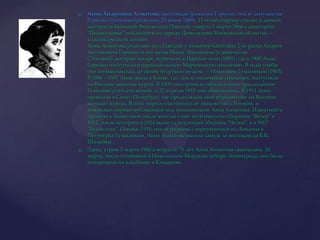 Анна Андреевна Ахматова, настоящая фамилия Горенко, после замужества Горенко-Гумилева (родилась 23 июня 1889), 11-го по старому стилю, в дачной местности Большой Фонтан под Одессой; умерла 5 марта 1966 в санатории "Подмосковье" поблизости от города Домодедово Московской области) — классик русской поэзии. Анна Ахматова родилась под Одессой у инженер-капитана 2-го ранга Андрея Антоновича Горенко и его жены Инны Эразмовны (в девичестве Стоговой), которые вскоре переехали в Царское село (1891), где в 1900 Анна Горенко поступила в царскосельскую Мариинскую гимназию. В годы учебы она познакомилась со своим будущим мужем — Николаем Гумилевым (1903). В 1906—1907 Анна жила в Киеве, где, после окончания гимназии, поступила на Высшие женские курсы. В 1909 она приняла официальное предложение Гумилева стать его женой, и 25 апреля 1910 они обвенчались. В 1911 Анна приехала в Санкт-Петербург, где продолжила свое образование на Высших женских курсах. В этот период состоялось ее знакомство с Блоком, и появилась первая публикация под псевдонимом Анна Ахматова. Известность пришла к Ахматовой после выхода в свет поэтического сборника "Вечер" в 1912, после которого в 1914 вышел следующий сборник "Четки", а в 1917 "Белая стая". Осенью 1918, после разрыва с вернувшимся из Лондона в Петроград Гумилевым, Анна Ахматова вышла замуж за востоковеда В.К. Шилейко. Здесь, утром 5 марта 1966 в возрасте 76 лет Анна Ахматова скончалась. 10 марта, после отпевания в Никольском Морском соборе Ленинграда, она была похоронена на кладбище в Комарово.