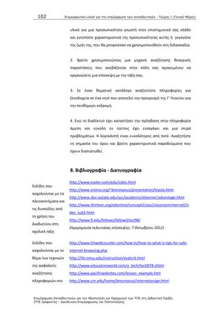 102 Επιμοπθωηικό ςλικό για ηην επιμόπθωζη ηων εκπαιδεςηικών - Τεύσορ 1 (Γενικό Μέπορ)
Επιμόπθωζη Εκπαιδεςηικών για ηην Αξιοποίηζη και Εθαπμογή ηων ΤΠΕ ζηη Διδακηική Ππάξη
ΙΤΥΕ Διόθανηορ - Διεύθςνζη Επιμόπθωζηρ και Πιζηοποίηζηρ
υλικό για μια προςωπικότθτα γνωςτι ςτον επιςτθμονικό ςασ κλάδο
και εντοπίςτε χαρακτθριςτικά τθσ προςωπικότθτασ αυτισ ι γεγονότα
τθσ ηωισ τθσ, που κα μποροφςαν να χρθςιμοποιθκοφν ςτθ διδαςκαλία.
2. Βρείτε χρθςιμοποιϊντασ μια μθχανι αναηιτθςθσ κεατρικζσ
παραςτάςεισ που ανεβάηονται ςτθν πόλθ ςασ προκειμζνου να
οργανϊςετε μια επίςκεψθ με τθν τάξθ ςασ.
3. Σε ζναν κεματικό κατάλογο αναηθτείςτε πλθροφορίεσ για
ξενοδοχεία ςε ζνα νθςί που αποτελεί τον προοριςμό τθσ Γ’ Λυκείου για
τθν πενκιμερθ εκδρομι.
4. Ενϊ το διαδίκτυο ζχει καταςτιςει τθν πρόςβαςθ ςτθν πλθροφορία
άμεςθ και εφκολθ εν τοφτοισ ζχει ειςαγάγει και μια ςειρά
προβλθμάτων. Θ λογοκλοπι είναι ευκολότεροσ από ποτζ. Αναηθτιςτε
τθ ςθμαςία του όρου και βρείτε χαρακτθριςτικά παραδείγματα που
ζχουν διαπιςτωκεί.
8. Βιβλιογραφία - Δικτυογραφία
Σελίδεσ που
αςχολοφνται με τα
πλεονεκτιματα και
τισ δυςκολίεσ από
τθ χριςθ του
Διαδικτφου ςτθ
ςχολικι τάξθ
http://www.eszter.com/edu/sides.html
http://www.vroma.org/~bmcmanus/presentation/loyola.html
http://www.dso.iastate.edu/asc/academic/elearner/advantage.html
http://www.thirteen.org/edonline/concept2class/classroominternet/in
dex_sub2.html
http://www.fi.edu/fellows/fellow3/oct98/
(Ημερομθνία τελευταίασ επίςκεψθσ: 7 Οκτωβρίου 2012)
Σελίδεσ που
αςχολοφνται με το
κζμα των τεχνικϊν
τθσ αςφαλοφσ
αναηιτθςθσ
πλθροφοριϊν ςτο
http://www.hitwebcounter.com/how-to/how-to-what-is-tips-for-safe-
internet-browsing.php
http://lib.nmsu.edu/instruction/evalcrit.html
http://www.educationworld.com/a_tech/tech078.shtml
http://www.pacificwebsites.com/lesson_example.htm
http://www.cnr.edu/home/bmcmanus/internetassign.html
 