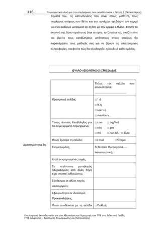 116 Επιμοπθωηικό ςλικό για ηην επιμόπθωζη ηων εκπαιδεςηικών - Τεύσορ 1 (Γενικό Μέπορ)
Επιμόπθωζη Εκπαιδεςηικών για ηην Αξιοποίηζη και Εθαπμογή ηων ΤΠΕ ζηη Διδακηική Ππάξη
ΙΤΥΕ Διόθανηορ - Διεύθςνζη Επιμόπθωζηρ και Πιζηοποίηζηρ
βιματά του, τισ κατευκφνςεισ που δίνει ςτουσ μακθτζσ, τουσ
επιμζρουσ ςτόχουσ που κζτει και ςτθ ςυνζχεια ςχεδιάςτε τον κορμό
για ζνα ανάλογο webquest ςε ςχζςθ με τθν αρχαία Ελλάδα. Στιςτε το
ςκθνικό τθσ δραςτθριότθτασ (τθν ιςτορία, το ηθτοφμενο), αναηθτείςτε
και βρείτε τουσ κατάλλθλουσ ιςτότοπουσ ςτουσ οποίουσ κα
παραπζμψετε τουσ μακθτζσ ςασ για να βρουν τισ απαιτοφμενεσ
πλθροφορίεσ, ςκεφτείτε πϊσ κα αξιολογθκεί θ δουλειά κάκε ομάδασ.
ΦΤΛΛΟ ΑΞΙΟΛΟΓΗ΢Η΢ Ι΢ΣΟ΢ΕΛΙΔΑ΢
Δραςτθριότθτα 2θ
Τίτλοσ τθσ ςελίδα που
επιςκζπτεςτε:
……………………………………….
Ρροςωπικι ςελίδα; □~ ι
□ % ι
□ users ι
□ members....
Τφποσ domain; Κατάλλθλοσ για
το ςυγκεκριμζνο περιεχόμενο;
□ com □ org/net
□ edu □ gov
□ mil □ non-US □ άλλο
Ροιοσ ζγραψε τθ ςελίδα; □e-mail □ Πνομα
Ενθμερωμζνθ; Τελευταία Θμερομθνία……
Λκανοποιθτικι; □
Καλά τεκμθριωμζνεσ πθγζσ;
Σε περίπτωςθ μεταφοράσ
πλθροφορίασ από άλλθ πθγι
ζχει υποςτεί αλλοιϊςεισ;
Σφνδεςμοι ςε άλλεσ πθγζσ;
Λειτουργοφν;
Σφαιρικότθτα ςε ιδεολογία;
Ρροκαταλιψεισ;
Ροιοι ςυνδζονται με τθ ςελίδα □ Ρολλοί;
 