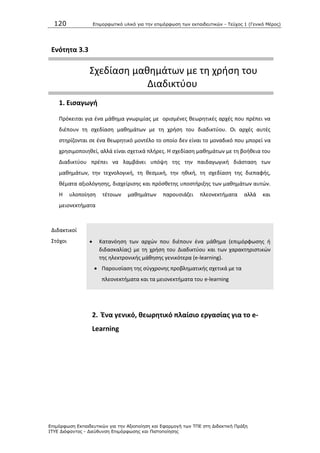 120 Επιμοπθωηικό ςλικό για ηην επιμόπθωζη ηων εκπαιδεςηικών - Τεύσορ 1 (Γενικό Μέπορ)
Επιμόπθωζη Εκπαιδεςηικών για ηην Αξιοποίηζη και Εθαπμογή ηων ΤΠΕ ζηη Διδακηική Ππάξη
ΙΤΥΕ Διόθανηορ - Διεύθςνζη Επιμόπθωζηρ και Πιζηοποίηζηρ
Ενότθτα 3.3
Σχεδίαςθ μακθμάτων με τθ χριςθ του
Διαδικτφου
1. Ειςαγωγι
Ρρόκειται για ζνα μάκθμα γνωριμίασ με οριςμζνεσ κεωρθτικζσ αρχζσ που πρζπει να
διζπουν τθ ςχεδίαςθ μακθμάτων με τθ χριςθ του διαδικτφου. Οι αρχζσ αυτζσ
ςτθρίηονται ςε ζνα κεωρθτικό μοντζλο το οποίο δεν είναι το μοναδικό που μπορεί να
χρθςιμοποιθκεί, αλλά είναι ςχετικά πλιρεσ. Θ ςχεδίαςθ μακθμάτων με τθ βοικεια του
Διαδικτφου πρζπει να λαμβάνει υπόψθ τθσ τθν παιδαγωγικι διάςταςθ των
μακθμάτων, τθν τεχνολογικι, τθ κεςμικι, τθν θκικι, τθ ςχεδίαςθ τθσ διεπαφισ,
κζματα αξιολόγθςθσ, διαχείριςθσ και πρόςκετθσ υποςτιριξθσ των μακθμάτων αυτϊν.
Θ υλοποίθςθ τζτοιων μακθμάτων παρουςιάηει πλεονεκτιματα αλλά και
μειονεκτιματα
Διδακτικοί
Στόχοι  Κατανόθςθ των αρχϊν που διζπουν ζνα μάκθμα (επιμόρφωςθσ ι
διδαςκαλίασ) με τθ χριςθ του Διαδικτφου και των χαρακτθριςτικϊν
τθσ θλεκτρονικισ μάκθςθσ γενικότερα (e-learning).
 Ραρουςίαςθ τθσ ςφγχρονθσ προβλθματικισ ςχετικά με τα
πλεονεκτιματα και τα μειονεκτιματα του e-learning
2. Ζνα γενικό, κεωρθτικό πλαίςιο εργαςίασ για το e-
Learning
 