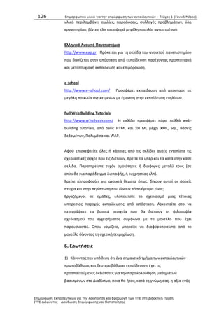 126 Επιμοπθωηικό ςλικό για ηην επιμόπθωζη ηων εκπαιδεςηικών - Τεύσορ 1 (Γενικό Μέπορ)
Επιμόπθωζη Εκπαιδεςηικών για ηην Αξιοποίηζη και Εθαπμογή ηων ΤΠΕ ζηη Διδακηική Ππάξη
ΙΤΥΕ Διόθανηορ - Διεύθςνζη Επιμόπθωζηρ και Πιζηοποίηζηρ
υλικό περιλαμβάνει ομιλίεσ, παραδόςεισ, ςυλλογζσ προβλθμάτων, φλθ
εργαςτθρίου, βίντεο κλπ και αφορά μεγάλθ ποικιλία αντικειμζνων.
Ελλθνικό Ανοικτό Πανεπιςτιμιο
http://www.eap.gr Ρρόκειται για τθ ςελίδα του ανοικτοφ πανεπιςτθμίου
που βαςίηεται ςτθν απόςταςθ από εκπαίδευςθ παρζχοντασ προπτυχιακι
και μεταπτυχιακι εκπαίδευςθ και επιμόρφωςθ.
e-school
http://www.e-school.com/ Ρροςφζρει εκπαίδευςθ από απόςταςθ ςε
μεγάλθ ποικιλία αντικειμζνων με ζμφαςθ ςτθν εκπαίδευςθ ενθλίκων.
Full Web Building Tutorials
http://www.w3schools.com/ Θ ςελίδα προςφζρει πάρα πολλά web-
building tutorials, από basic HTML και XHTML μζχρι XML, SQL, Βάςεισ
δεδομζνων, Ρολυμζςα και WAP.
Αφοφ επιςκεφτείτε όλεσ ι κάποιεσ από τισ ςελίδεσ αυτζσ εντοπίςτε τισ
ςχεδιαςτικζσ αρχζσ που τισ διζπουν. Βρείτε τα υπζρ και τα κατά ςτθν κάκε
ςελίδα. Ραρατθρείςτε τυχόν ομοιότθτεσ ι διαφορζσ μεταξφ τουσ (ςε
επίπεδο για παράδειγμα διεπαφισ, ι ευχρθςτίασ κλπ).
Βρείτε πλθροφορίεσ για ανοικτά κζματα όπωσ: δίνουν αυτοί οι φορείσ
πτυχία και ςτθν περίπτωςθ που δίνουν πόςο ζγκυρα είναι;
Εργαηόμενοι ςε ομάδεσ, υλοποιείςτε το ςχεδιαςμό μιασ τζτοιασ
υπθρεςίασ παροχισ εκπαίδευςθσ από απόςταςθ. Αρκεςτείτε ςτο να
περιγράψετε τα βαςικά ςτοιχεία που κα διζπουν τθ φιλοςοφία
ςχεδιαςμοφ του εγχειριματοσ ςφμφωνα με το μοντζλο που ζχει
παρουςιαςτεί. Ππου νομίηετε, μπορείτε να διαφοροποιείςτε από το
μοντζλο δίνοντασ τθ ςχετικι τεκμθρίωςθ.
6. Ερωτιςεισ
1) Κάνοντασ τθν υπόκεςθ ότι ζνα ςθμαντικό τμιμα των εκπαιδευτικϊν
πρωτοβάκμιασ και δευτεροβάκμιασ εκπαίδευςθσ ζχει τισ
προαπαιτοφμενεσ δεξιότθτεσ για τθν παρακολοφκθςθ μακθμάτων
βαςιςμζνων ςτο Διαδίκτυο, ποια κα ιταν, κατά τθ γνϊμθ ςασ, θ αξία ενόσ
 