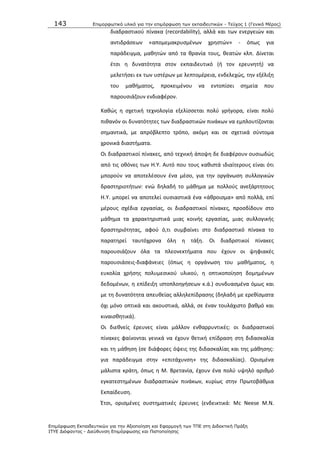 143 Επιμοπθωηικό ςλικό για ηην επιμόπθωζη ηων εκπαιδεςηικών - Τεύσορ 1 (Γενικό Μέπορ)
Επιμόπθωζη Εκπαιδεςηικών για ηην Αξιοποίηζη και Εθαπμογή ηων ΤΠΕ ζηη Διδακηική Ππάξη
ΙΤΥΕ Διόθανηορ - Διεύθςνζη Επιμόπθωζηρ και Πιζηοποίηζηρ
διαδραςτικοφ πίνακα (recordability), αλλά και των ενεργειϊν και
αντιδράςεων «απομεμακρυςμζνων χρθςτϊν» - όπωσ για
παράδειγμα, μακθτϊν από τα κρανία τουσ, κεατϊν κλπ. Δίνεται
ζτςι θ δυνατότθτα ςτον εκπαιδευτικό (ι τον ερευνθτι) να
μελετιςει εκ των υςτζρων με λεπτομζρεια, ενδελεχϊσ, τθν εξζλιξθ
του μακιματοσ, προκειμζνου να εντοπίςει ςθμεία που
παρουςιάηουν ενδιαφζρον.
Κακϊσ θ ςχετικι τεχνολογία εξελίςςεται πολφ γριγορα, είναι πολφ
πικανόν οι δυνατότθτεσ των διαδραςτικϊν πινάκων να εμπλουτίηονται
ςθμαντικά, με απρόβλεπτο τρόπο, ακόμθ και ςε ςχετικά ςφντομα
χρονικά διαςτιματα.
Οι διαδραςτικοί πίνακεσ, από τεχνικι άποψθ δε διαφζρουν ουςιωδϊσ
από τισ οκόνεσ των Θ.Υ. Αυτό που τουσ κακιςτά ιδιαίτερουσ είναι ότι
μποροφν να αποτελζςουν ζνα μζςο, για τθν οργάνωςθ ςυλλογικϊν
δραςτθριοτιτων: ενϊ δθλαδι το μάκθμα με πολλοφσ ανεξάρτθτουσ
Θ.Υ. μπορεί να αποτελεί ουςιαςτικά ζνα «άκροιςμα» από πολλά, επί
μζρουσ ςχζδια εργαςίασ, οι διαδραςτικοί πίνακεσ, προςδίδουν ςτο
μάκθμα τα χαρακτθριςτικά μιασ κοινισ εργαςίασ, μιασ ςυλλογικισ
δραςτθριότθτασ, αφοφ ό,τι ςυμβαίνει ςτο διαδραςτικό πίνακα το
παρατθρεί ταυτόχρονα όλθ θ τάξθ. Οι διαδρςτικοί πίνακεσ
παρουςιάηουν όλα τα πλεονεκτιματα που ζχουν οι ψθφιακζσ
παρουςιάςεισ-διαφάνειεσ (όπωσ θ οργάνωςθ του μακιματοσ, θ
ευκολία χριςθσ πολυμεςικοφ υλικοφ, θ οπτικοποίθςθ δομθμζνων
δεδομζνων, θ επίδειξθ ιςτοπλοθγιςεων κ.ά.) ςυνδυαςμζνα όμωσ και
με τθ δυνατότθτα απευκείασ αλλθλεπίδραςθσ (δθλαδι με ερεκίςματα
όχι μόνο οπτικά και ακουςτικά, αλλά, ςε ζναν τουλάχιςτο βακμό και
κιναιςκθτικά).
Οι διεκνείσ ζρευνεσ είναι μάλλον ενκαρρυντικζσ: οι διαδραςτικοί
πίνακεσ φαίνονται γενικά να ζχουν κετικι επίδραςθ ςτθ διδαςκαλία
και τθ μάκθςθ (ςε διάφορεσ όψεισ τθσ διδαςκαλίασ και τθσ μάκθςθσ:
για παράδειγμα ςτθν «επιτάχυνςθ» τθσ διδαςκαλίασ). Οριςμζνα
μάλιςτα κράτθ, όπωσ θ Μ. Βρετανία, ζχουν ζνα πολφ υψθλό αρικμό
εγκατεςτθμζνων διαδραςτικϊν πινάκων, κυρίωσ ςτθν Ρρωτοβάκμια
Εκπαίδευςθ.
Ζτςι, οριςμζνεσ ςυςτθματικζσ ζρευνεσ (ενδεικτικά: Μc Neese M.N.
 