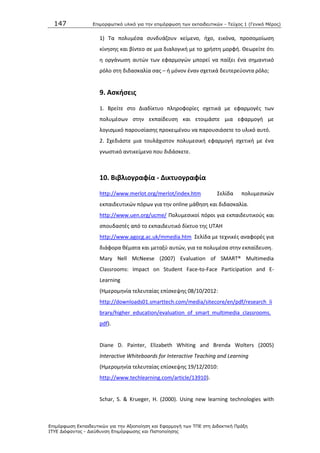 147 Επιμοπθωηικό ςλικό για ηην επιμόπθωζη ηων εκπαιδεςηικών - Τεύσορ 1 (Γενικό Μέπορ)
Επιμόπθωζη Εκπαιδεςηικών για ηην Αξιοποίηζη και Εθαπμογή ηων ΤΠΕ ζηη Διδακηική Ππάξη
ΙΤΥΕ Διόθανηορ - Διεύθςνζη Επιμόπθωζηρ και Πιζηοποίηζηρ
1) Τα πολυμζςα ςυνδυάηουν κείμενο, ιχο, εικόνα, προςομοίωςθ
κίνθςθσ και βίντεο ςε μια διαλογικι με το χριςτθ μορφι. Κεωρείτε ότι
θ οργάνωςθ αυτϊν των εφαρμογϊν μπορεί να παίξει ζνα ςθμαντικό
ρόλο ςτθ διδαςκαλία ςασ – ι μόνον ζναν ςχετικά δευτερεφοντα ρόλο;
9. Αςκιςεισ
1. Βρείτε ςτο Διαδίκτυο πλθροφορίεσ ςχετικά με εφαρμογζσ των
πολυμζςων ςτθν εκπαίδευςθ και ετοιμάςτε μια εφαρμογι με
λογιςμικό παρουςίαςθσ προκειμζνου να παρουςιάςετε το υλικό αυτό.
2. Σχεδιάςτε μια τουλάχιςτον πολυμεςικι εφαρμογι ςχετικι με ζνα
γνωςτικό αντικείμενο που διδάςκετε.
10. Βιβλιογραφία - Δικτυογραφία
http://www.merlot.org/merlot/index.htm Σελίδα πολυμεςικϊν
εκπαιδευτικϊν πόρων για τθν online μάκθςθ και διδαςκαλία.
http://www.uen.org/ucme/ Ρολυμεςικοί πόροι για εκπαιδευτικοφσ και
ςπουδαςτζσ από το εκπαιδευτικό δίκτυο τθσ UTAH
http://www.agocg.ac.uk/mmedia.htm Σελίδα με τεχνικζσ αναφορζσ για
διάφορα κζματα και μεταξφ αυτϊν, για τα πολυμζςα ςτθν εκπαίδευςθ.
Mary Nell McNeese (2007) Evaluation of SMART® Multimedia
Classrooms: Impact on Student Face-to-Face Participation and E-
Learning
(Θμερομθνία τελευταίασ επίςκεψθσ 08/10/2012:
http://downloads01.smarttech.com/media/sitecore/en/pdf/research_li
brary/higher_education/evaluation_of_smart_multimedia_classrooms.
pdf).
Diane D. Painter, Elizabeth Whiting and Brenda Wolters (2005)
Interactive Whiteboards for Interactive Teaching and Learning
(Θμερομθνία τελευταίασ επίςκεψθσ 19/12/2010:
http://www.techlearning.com/article/13910).
Schar, S. & Krueger, H. (2000). Using new learning technologies with
 