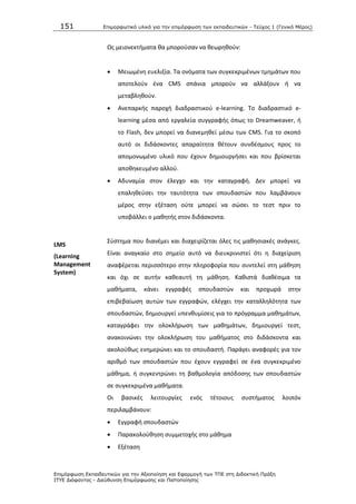 151 Επιμοπθωηικό ςλικό για ηην επιμόπθωζη ηων εκπαιδεςηικών - Τεύσορ 1 (Γενικό Μέπορ)
Επιμόπθωζη Εκπαιδεςηικών για ηην Αξιοποίηζη και Εθαπμογή ηων ΤΠΕ ζηη Διδακηική Ππάξη
ΙΤΥΕ Διόθανηορ - Διεύθςνζη Επιμόπθωζηρ και Πιζηοποίηζηρ
Ωσ μειονεκτιματα κα μποροφςαν να κεωρθκοφν:
 Μειωμζνθ ευελιξία. Τα ονόματα των ςυγκεκριμζνων τμθμάτων που
αποτελοφν ζνα CMS ςπάνια μποροφν να αλλάξουν ι να
μεταβλθκοφν.
 Ανεπαρκισ παροχι διαδραςτικοφ e-learning. Το διαδραςτικό e-
learning μζςα από εργαλεία ςυγγραφισ όπωσ το Dreamweaver, ι
το Flash, δεν μπορεί να διανεμθκεί μζςω των CMS. Για το ςκοπό
αυτό οι διδάςκοντεσ απαραίτθτα κζτουν ςυνδζςμουσ προσ το
απομονωμζνο υλικό που ζχουν δθμιουργιςει και που βρίςκεται
αποκθκευμζνο αλλοφ.
 Αδυναμία ςτον ζλεγχο και τθν καταγραφι. Δεν μπορεί να
επαλθκεφςει τθν ταυτότθτα των ςπουδαςτϊν που λαμβάνουν
μζροσ ςτθν εξζταςθ οφτε μπορεί να ςϊςει το τεςτ πριν το
υποβάλλει ο μακθτισ ςτον διδάςκοντα.
LMS
(Learning
Management
System)
Σφςτθμα που διανζμει και διαχειρίηεται όλεσ τισ μακθςιακζσ ανάγκεσ.
Είναι αναγκαίο ςτο ςθμείο αυτό να διευκρινιςτεί ότι θ διαχείριςθ
αναφζρεται περιςςότερο ςτθν πλθροφορία που ςυντελεί ςτθ μάκθςθ
και όχι ςε αυτιν κακεαυτι τθ μάκθςθ. Κακιςτά διακζςιμα τα
μακιματα, κάνει εγγραφζσ ςπουδαςτϊν και προχωρά ςτθν
επιβεβαίωςθ αυτϊν των εγγραφϊν, ελζγχει τθν καταλλθλότθτα των
ςπουδαςτϊν, δθμιουργεί υπενκυμίςεισ για το πρόγραμμα μακθμάτων,
καταγράφει τθν ολοκλιρωςθ των μακθμάτων, δθμιουργεί τεςτ,
ανακοινϊνει τθν ολοκλιρωςθ του μακιματοσ ςτο διδάςκοντα και
ακολοφκωσ ενθμερϊνει και το ςπουδαςτι. Ραράγει αναφορζσ για τον
αρικμό των ςπουδαςτϊν που ζχουν εγγραφεί ςε ζνα ςυγκεκριμζνο
μάκθμα, ι ςυγκεντρϊνει τθ βακμολογία απόδοςθσ των ςπουδαςτϊν
ςε ςυγκεκριμζνα μακιματα.
Οι βαςικζσ λειτουργίεσ ενόσ τζτοιουσ ςυςτιματοσ λοιπόν
περιλαμβάνουν:
 Εγγραφι ςπουδαςτϊν
 Ραρακολοφκθςθ ςυμμετοχισ ςτο μάκθμα
 Εξζταςθ
 