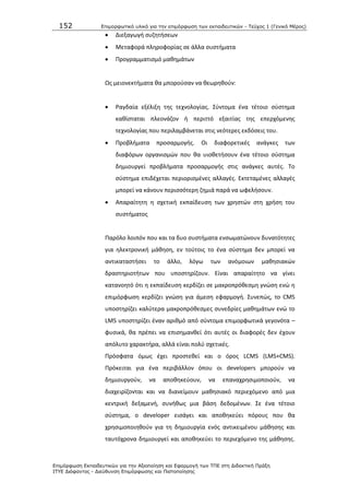 152 Επιμοπθωηικό ςλικό για ηην επιμόπθωζη ηων εκπαιδεςηικών - Τεύσορ 1 (Γενικό Μέπορ)
Επιμόπθωζη Εκπαιδεςηικών για ηην Αξιοποίηζη και Εθαπμογή ηων ΤΠΕ ζηη Διδακηική Ππάξη
ΙΤΥΕ Διόθανηορ - Διεύθςνζη Επιμόπθωζηρ και Πιζηοποίηζηρ
 Διεξαγωγι ςυηθτιςεων
 Μεταφορά πλθροφορίασ ςε άλλα ςυςτιματα
 Ρρογραμματιςμό μακθμάτων
Ωσ μειονεκτιματα κα μποροφςαν να κεωρθκοφν:
 ΢αγδαία εξζλιξθ τθσ τεχνολογίασ. Σφντομα ζνα τζτοιο ςφςτθμα
κακίςταται πλεονάηον ι περιττό εξαιτίασ τθσ επερχόμενθσ
τεχνολογίασ που περιλαμβάνεται ςτισ νεότερεσ εκδόςεισ του.
 Ρροβλιματα προςαρμογισ. Οι διαφορετικζσ ανάγκεσ των
διαφόρων οργανιςμϊν που κα υιοκετιςουν ζνα τζτοιο ςφςτθμα
δθμιουργεί προβλιματα προςαρμογισ ςτισ ανάγκεσ αυτζσ. Το
ςφςτθμα επιδζχεται περιοριςμζνεσ αλλαγζσ. Εκτεταμζνεσ αλλαγζσ
μπορεί να κάνουν περιςςότερθ ηθμιά παρά να ωφελιςουν.
 Απαραίτθτθ θ ςχετικι εκπαίδευςθ των χρθςτϊν ςτθ χριςθ του
ςυςτιματοσ
Ραρόλο λοιπόν που και τα δυο ςυςτιματα ενςωματϊνουν δυνατότθτεσ
για θλεκτρονικι μάκθςθ, εν τοφτοισ το ζνα ςφςτθμα δεν μπορεί να
αντικαταςτιςει το άλλο, λόγω των ανόμοιων μακθςιακϊν
δραςτθριοτιτων που υποςτθρίηουν. Είναι απαραίτθτο να γίνει
κατανοθτό ότι θ εκπαίδευςθ κερδίηει ςε μακροπρόκεςμθ γνϊςθ ενϊ θ
επιμόρφωςθ κερδίηει γνϊςθ για άμεςθ εφαρμογι. Συνεπϊσ, το CMS
υποςτθρίηει καλφτερα μακροπρόκεςμεσ ςυνεδρίεσ μακθμάτων ενϊ το
LMS υποςτθρίηει ζναν αρικμό από ςφντομα επιμορφωτικά γεγονότα –
φυςικά, κα πρζπει να επιςθμανκεί ότι αυτζσ οι διαφορζσ δεν ζχουν
απόλυτο χαρακτιρα, αλλά είναι πολφ ςχετικζσ.
Ρρόςφατα όμωσ ζχει προςτεκεί και ο όροσ LCMS (LMS+CMS).
Ρρόκειται για ζνα περιβάλλον όπου οι developers μποροφν να
δθμιουργοφν, να αποκθκεφουν, να επαναχρθςιμοποιοφν, να
διαχειρίηονται και να διανείμουν μακθςιακό περιεχόμενο από μια
κεντρικι δεξαμενι, ςυνικωσ μια βάςθ δεδομζνων. Σε ζνα τζτοιο
ςφςτθμα, ο developer ειςάγει και αποκθκεφει πόρουσ που κα
χρθςιμοποιθκοφν για τθ δθμιουργία ενόσ αντικειμζνου μάκθςθσ και
ταυτόχρονα δθμιουργεί και αποκθκεφει το περιεχόμενο τθσ μάκθςθσ.
 