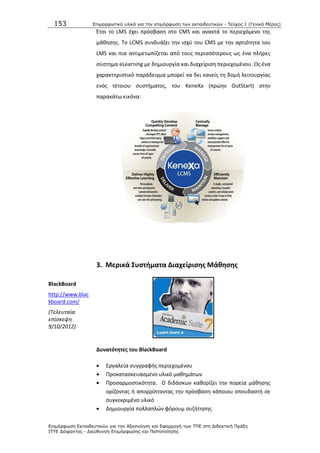153 Επιμοπθωηικό ςλικό για ηην επιμόπθωζη ηων εκπαιδεςηικών - Τεύσορ 1 (Γενικό Μέπορ)
Επιμόπθωζη Εκπαιδεςηικών για ηην Αξιοποίηζη και Εθαπμογή ηων ΤΠΕ ζηη Διδακηική Ππάξη
ΙΤΥΕ Διόθανηορ - Διεύθςνζη Επιμόπθωζηρ και Πιζηοποίηζηρ
Ζτςι το LMS ζχει πρόςβαςθ ςτο CMS και ανακτά το περιεχόμενο τθσ
μάκθςθσ. Το LCMS ςυνδυάηει τθν ιςχφ του CMS με τθν αρτιότθτα του
LMS και πια αντιμετωπίηεται από τουσ περιςςότερουσ ωσ ζνα πλιρεσ
ςφςτθμα eLearning με δθμιουργία και διαχείριςθ περιεχομζνου. Ωσ ζνα
χαρακτθριςτικό παράδειγμα μπορεί να δει κανείσ τθ δομι λειτουργίασ
ενόσ τζτοιου ςυςτιματοσ, του KeneXa (πρϊθν OutStart) ςτθν
παρακάτω εικόνα:
3. Μερικά ΢υςτιματα Διαχείριςθσ Μάκθςθσ
BlackBoard
http://www.blac
kboard.com/
(Τελευταία
επίςκεψθ
9/10/2012)
Δυνατότθτεσ του BlackBoard
 Εργαλεία ςυγγραφισ περιεχομζνου
 Ρροκαταςκευαςμζνο υλικό μακθμάτων
 Ρροςαρμοςτικότθτα. Ο διδάςκων κακορίηει τθν πορεία μάκθςθσ
ορίηοντασ ι απορρίπτοντασ τθν πρόςβαςθ κάποιου ςπουδαςτι ςε
ςυγκεκριμζνο υλικό
 Δθμιουργία πολλαπλϊν φόρουμ ςυηιτθςθσ
 