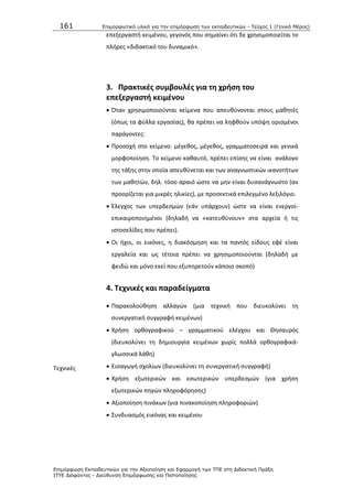 161 Επιμοπθωηικό ςλικό για ηην επιμόπθωζη ηων εκπαιδεςηικών - Τεύσορ 1 (Γενικό Μέπορ)
Επιμόπθωζη Εκπαιδεςηικών για ηην Αξιοποίηζη και Εθαπμογή ηων ΤΠΕ ζηη Διδακηική Ππάξη
ΙΤΥΕ Διόθανηορ - Διεύθςνζη Επιμόπθωζηρ και Πιζηοποίηζηρ
επεξεργαςτι κειμζνου, γεγονόσ που ςθμαίνει ότι δε χρθςιμοποιείται το
πλιρεσ «διδακτικό του δυναμικό».
3. Πρακτικζσ ςυμβουλζσ για τθ χριςθ του
επεξεργαςτι κειμζνου
 Πταν χρθςιμοποιοφνται κείμενα που απευκφνονται ςτουσ μακθτζσ
(όπωσ τα φφλλα εργαςίασ), κα πρζπει να λθφκοφν υπόψθ οριςμζνοι
παράγοντεσ:
 Ρροςοχι ςτο κείμενο: μζγεκοσ, μζγεκοσ, γραμματοςειρά και γενικά
μορφοποίθςθ. Το κείμενο κακαυτό, πρζπει επίςθσ να είναι ανάλογο
τθσ τάξθσ ςτθν οποία απευκφνεται και των αναγνωςτικϊν ικανοτιτων
των μακθτϊν, δθλ. τόςο αραιό ϊςτε να μθν είναι δυςανάγνωςτο (αν
προορίηεται για μικρζσ θλικίεσ), με προςεκτικά επιλεγμζνο λεξιλόγιο.
 Ζλεγχοσ των υπερδεςμϊν (εάν υπάρχουν) ϊςτε να είναι ενεργοί-
επικαιροποιθμζνοι (δθλαδι να «κατευκφνουν» ςτα αρχεία ι τισ
ιςτοςελίδεσ που πρζπει).
 Οι ιχοι, οι εικόνεσ, θ διακόςμθςθ και τα παντόσ είδουσ εφζ είναι
εργαλεία και ωσ τζτοια πρζπει να χρθςιμοποιοφνται (δθλαδι με
φειδϊ και μόνο εκεί που εξυπθρετοφν κάποιο ςκοπό)
4. Σεχνικζσ και παραδείγματα
Τεχνικζσ
 Ραρακολοφκθςθ αλλαγϊν (μια τεχνικι που διευκολφνει τθ
ςυνεργατικι ςυγγραφι κειμζνων)
 Χριςθ ορκογραφικοφ – γραμματικοφ ελζγχου και Κθςαυρόσ
(διευκολφνει τθ δθμιουργία κειμζνων χωρίσ πολλά ορκογραφικά-
γλωςςικά λάκθ)
 Ειςαγωγι ςχολίων (διευκολφνει τθ ςυνεργατικι ςυγγραφι)
 Χριςθ εξωτερικϊν και εςωτερικϊν υπερδεςμϊν (για χριςθ
εξωτερικϊν πθγϊν πλθροφόρθςθσ)
 Αξιοποίθςθ πινάκων (για πινακοποίθςθ πλθροφοριϊν)
 Συνδυαςμόσ εικόνασ και κειμζνου
 