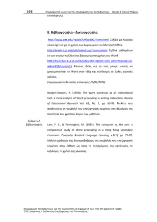 168 Επιμοπθωηικό ςλικό για ηην επιμόπθωζη ηων εκπαιδεςηικών - Τεύσορ 1 (Γενικό Μέπορ)
Επιμόπθωζη Εκπαιδεςηικών για ηην Αξιοποίηζη και Εθαπμογή ηων ΤΠΕ ζηη Διδακηική Ππάξη
ΙΤΥΕ Διόθανηορ - Διεύθςνζη Επιμόπθωζηρ και Πιζηοποίηζηρ
επιςκζψεωσ).
8. Βιβλιογραφία - Δικτυογραφία
http://www.pitt.edu/~poole/Office2007frame.html Σελίδα με πλοφςιο
υλικό ςχετικά με τθ χριςθ των λογιςμικϊν του Microsoft Office.
http://teach.fcps.net/talk/index2.asp?nav=content Σχζδια μακθμάτων
εκ των οποίων πολλά είναι βαςιςμζνα ςτθ χριςθ του Word.
http://t4.jordan.k12.ut.us/t4/index.php?option=com_content&task=vie
w&id=85&Itemid=35 Κάποιεσ ιδζεσ για το πϊσ μπορεί κανείσ να
χρθςιμοποιιςει το Word ςτθν τάξθ και ςφνδεςμοι ςε άλλεσ ςχετικζσ
ςελίδεσ.
(Ημερομθνία τελευταίασ επίςκεψθσ 20/01/2010)
Ενδεικτικι
βιβλιογραφία
Bangert-Drowns, R. (19930. The Word processor as an instructional
tool: a meta-analysis of Word processing in writing instruction. Review
of Educational Research Vol. 63, No. 1, pp. 69-93. Μελζτθ που
αναδεικνφει τθ ςυμβολι του επεξεργαςτι κειμζνου ςτθ βελτίωςθ τθσ
ποιότθτασ του γραπτοφ λόγου των μακθτϊν.
Lam, F. S., & Pennington, M. (1995). The computer vs. the pen: a
comparative study of Word processing in a Hong Kong secondary
classroom. Computer Assisted Language Learning, v.8(1), pp. 75-92.
Μελζτθ μακθτϊν τθσ δευτεροβάκμιασ τθσ ςυμβολισ του επεξεργαςτι
κειμζνου ςτθν ζκκεςθ ωσ προσ το περιεχόμενο, τθν οργάνωςθ, το
λεξιλόγιο, τθ χριςθ τθσ γλϊςςασ.
 