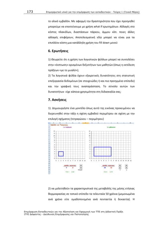 173 Επιμοπθωηικό ςλικό για ηην επιμόπθωζη ηων εκπαιδεςηικών - Τεύσορ 1 (Γενικό Μέπορ)
Επιμόπθωζη Εκπαιδεςηικών για ηην Αξιοποίηζη και Εθαπμογή ηων ΤΠΕ ζηη Διδακηική Ππάξη
ΙΤΥΕ Διόθανηορ - Διεύθςνζη Επιμόπθωζηρ και Πιζηοποίηζηρ
το ολικό εμβαδόν. Με αφορμι τθν δραςτθριότθτα που ζχει προθγθκεί
μποροφμε να επεκτείνουμε με χριςθ what if ερωτθμάτων. Αλλαγζσ ςτο
κόςτοσ πλακιδίων, διαςτάςεων πάρκου, άμμου κλπ. ποιεσ άλλεσ
αλλαγζσ επιφζρουν; Αποτελεςματικι εδϊ μπορεί να είναι για τα
επιπλζον κόςτθ μια κατάλλθλθ χριςθ του fill down μενοφ
6. Ερωτιςεισ
1) Κεωρείτε ότι θ χριςθ των λογιςτικϊν φφλλων μπορεί να ςυντελζςει
ςτθν «ζκπτωςθ» οριςμζνων δεξιοτιτων των μακθτϊν (όπωσ θ εκτζλεςθ
πράξεων «με το μυαλό»);
2) Τα λογιςτικά φφλλα ζχουν εξαιρετικζσ δυνατότθτεσ ςτθ ςτατιςτικι
επεξεργαςία δεδομζνων (ςε ςτοιχειϊδεσ ι και πιο προθγμζνο επίπεδο)
και τθν γραφικι τουσ αναπαράςταςθ. Το ςφνολο αυτϊν των
δυνατοτιτων είχε κάποια χρθςιμότθτα ςτθ διδαςκαλία ςασ;
7. Αςκιςεισ
1). Δθμιουργιςτε ζνα μοντζλο όπωσ αυτό τθσ εικόνασ προκειμζνου να
διερευνθκεί ςτθν τάξθ θ ςχζςθ εμβαδοφ περιμζτρου ςε ςχζςθ με τθν
επιλογι ςχιματοσ (τετραγϊνου – περιμζτρου)
2) να μελετθκοφν τα χαρακτθριςτικά τθσ μεταβολισ τθσ μζςθσ ετιςιασ
κερμοκραςίασ ςε τοπικό επίπεδο τα τελευταία 50 χρόνια (μεμονωμζνα
ανά χρόνο είτε ομαδοποιθμζνα ανά πενταετία ι δεκαετία). Θ
 
