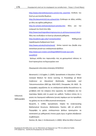 176 Επιμοπθωηικό ςλικό για ηην επιμόπθωζη ηων εκπαιδεςηικών - Τεύσορ 1 (Γενικό Μέπορ)
Επιμόπθωζη Εκπαιδεςηικών για ηην Αξιοποίηζη και Εθαπμογή ηων ΤΠΕ ζηη Διδακηική Ππάξη
ΙΤΥΕ Διόθανηορ - Διεύθςνζη Επιμόπθωζηρ και Πιζηοποίηζηρ
http://www.internet4classrooms.com/on-line_excel.htm Σφνδεςθ του
Excel με μια ποικιλία κεμάτων.
http://its.leesummit.k12.mo.us/excel.htm Σφνδεςμοι ςε άλλεσ ςελίδεσ
με ιδζεσ και ςχζδια μακθμάτων.
http://jc-schools.net/tutorials/excel-activities.htm Λδζεσ για τθν
ειςαγωγι του Excel ςτθν τάξθ.
http://www.teachingandlearningresources.co.uk/resourcesexcel.shtml
Λδζεσ που ςυνδυάηουν το Excel με γλωςςικά μακιματα.
http://academic.pgcc.edu/~ssinex/excelets/ Μακθματικά
παραδείγματα διαδραςτικοφ Excel.
http://www.usd.edu/trio/tut/excel/ Οnline tutorial που βοθκά ςτθν
κατανόθςθ γενικά των υπολογιςτικϊν φφλλων.
http://www.quiz-creator.com/blog/2009/07/create-quiz-with-
excel/#110
Χριςιμθ ςελίδα που παρουςιάηει πϊσ να χρθςιμοποιεί κάποιοσ το
Excel προκειμζνου να δθμιουργιςει τεςτ
(Ημερομθνία τελευταίασ επίςκεψθσ 9/10/2012)
Ενδεικτικι
βιβλιογραφία
Abramovich, S. & Sugden, S. (2005). Spreadsheets in Education: A Peer-
reviewed Medium for Active Learning. In Proceedings of World
Conference on Educational Multimedia, Hypermedia and
Telecommunications 2005 (pp. 4542-4547). Chesapeake, VA: AACE. Οι
ςυγγραφείσ ιςχυρίηονται ότι τα υπολογιςτικά φφλλα διευκολφνουν τθ
μετάβαςθ από τθν ενζργεια ςτθν ερμθνεία, τθν ανάδραςθ και τθν
περεταίρω δράςθ από τθ μεριά του μακθτι. Τονίηουν επίςθσ ότι θ
γνϊςθ του λογιςμικοφ κακίςταται ηωτικόσ παράγων για τθν προϊκθςθ
τθσ χριςθσ του και ςε άλλα γνωςτικά αντικείμενα.
Neuwirth, E. (1996). Spreadsheets: Helpful for Understanding
Mathematical Structures. Mathematics Teacher, v89 n3 p252-54.
Ρεριγράφει τθ χριςθ υπολογιςτικϊν φφλλων προκειμζνου να
καταπιαςτεί με μακθματικζσ ζννοιεσ χωρίσ όμωσ τθ χριςθ αλγεβρικϊν
ςυμβολιςμϊν.
Stanton, M., Baer, E. & Abramovich, S. (2002). What Are Billy’s Chances?
 