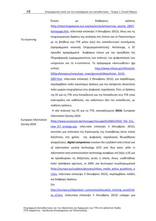 18 Επιμοπθωηικό ςλικό για ηην επιμόπθωζη ηων εκπαιδεςηικών - Τεύσορ 1 (Γενικό Μέπορ)
Επιμόπθωζη Εκπαιδεςηικών για ηην Αξιοποίηζη και Εθαπμογή ηων ΤΠΕ ζηη Διδακηική Ππάξη
ΙΤΥΕ Διόθανηορ - Διεύθςνζη Επιμόπθωζηρ και Πιζηοποίηζηρ
Το eLearning
European Information
Society 2010
Ζνωςθ με διάφορουσ τρόπουσ
(http://elearningawards.eun.org/ww/en/pub/elearning_awards_2007/
homepage.htm, τελευταία επίςκεψθ 3 Οκτωβρίου 2012), όπωσ και τισ
επιχειρθματικζσ δράςεισ τθσ νεολαίασ ςτο Λφκειο και το Ρανεπιςτιμιο
με τθ βοικεια των ΤΡΕ μζςω (και) του εκπαιδευτικοφ ςυςτιματοσ
(προγράμματα νεανικισ Επιχειρθματικότθτασ). Αντίςτοιχα, θ ΕΕ
προωκεί προγράμματα διαφόρων τφπων για τθν προϊκθςθ τθσ
Ρλθροφορικισ εγγραμματοςφνθσ των πολιτϊν, τθν ψθφιοποίθςθ των
υπθρεςιϊν και το e-commerce. To πρόγραμμα «Δικτυωκείτε» (go
online) http://www.infosoc.gr/infosoc/el-
GR/grafeiotypou/news/opis_news/general/diktyotheite_10-01-
2007.htm, τελευταία επίςκεψθ 3 Οκτωβρίου 2012), για παράδειγμα,
περιλαμβάνει πολφ καινοτόμεσ δράςεισ για τθν κατάρτιςθ ιδιοκτθτϊν
πολφ μικρϊν επιχειριςεων ςτισ ψθφιακζσ τεχνολογίεσ. Ζτςι, οι δράςεισ
τθσ ΕΕ για τισ ΤΡΕ ςτθν Εκπαίδευςθ και τθν Εκπαίδευςθ ςτισ ΤΡΕ είναι
πολυςχιδείσ και κακολικζσ, και καλφπτουν όλθ τθν εκπαίδευςθ, με
πολλοφσ τρόπουσ.
H νζα πολιτικι τθσ ΕΕ για τισ ΤΡΕ, αποκαλοφμενθ i2010, European
Information Society 2010
(http://www.eurescom.de/message/messageOct2005/i2010_The_EUs_
new_ICT_strategy.asp, τελευταία επίςκεψθ 3 Οκτωβρίου 2012),
αποτελεί μια επζκταςθ τθσ Στρατθγικισ τθσ Λιςςαβόνασ (ςτθν οποία
δεξιότθτεσ ςτθ χριςθ τθσ ψθφιακισ τεχνολογίασ κεωρικθκαν
απαραίτθτεσ: digital competence involves the confident and critical use
of information society technology (IST) and thus basic skills in
information and communication technology αναφζρει επί λζξει θ ΕΕ για
να προςδιορίςει τισ δεξιότθτεσ αυτζσ θ οποία, όπωσ, υιοκετικθκε
πολφ πρόςφατα ςχετικϊσ, το 2005, και λειτουργεί ςυμπλθρωματικά
(http://europa.eu/scadplus/glossary/infoso_media_policy_guidelines_e
l.htm, τελευταία επίςκεψθ 3 Οκτωβρίου 2012), περιλαμβάνει πολλζσ
και διάφορεσ δράςεισ.
Στο
http://europa.eu/legislation_summaries/education_training_youth/ind
ex_el.htm, (τελευταία επίςκεψθ 3 Οκτωβρίου 2012) υπάρχει μια
 