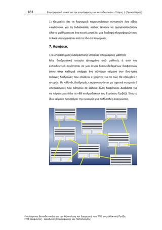181 Επιμοπθωηικό ςλικό για ηην επιμόπθωζη ηων εκπαιδεςηικών - Τεύσορ 1 (Γενικό Μέπορ)
Επιμόπθωζη Εκπαιδεςηικών για ηην Αξιοποίηζη και Εθαπμογή ηων ΤΠΕ ζηη Διδακηική Ππάξη
ΙΤΥΕ Διόθανηορ - Διεύθςνζη Επιμόπθωζηρ και Πιζηοποίηζηρ
1) Κεωρείτε ότι τα λογιςμικά παρουςιάςεων ςυνιςτοφν ζνα είδοσ
«κινδφνου» για τθ διδαςκαλία, κακϊσ τείνουν να ομογενοποιιςουν
όλα τα μακιματα ςε ζνα κοινό μοντζλο, μια διαδοχι πλθροφοριϊν που
τελικά υπαγορεφεται από το ίδιο το λογιςμικό;
7. Αςκιςεισ
1) Συγγραφι μιασ διαδραςτικισ ιςτορίασ από μικροφσ μακθτζσ
Μια διαδραςτικι ιςτορία φτιαγμζνθ από μακθτζσ ι από τον
εκπαιδευτικό ςυνίςταται ςε μια ςειρά διαςυνδεδεμζνων διαφανειϊν
όπου ςτθν κακεμιά υπάρχει ζνα ςφντομο κείμενο ςυν δυο-τρεισ
πικανζσ διαδρομζσ που επιλζγει ο χριςτθσ για το πϊσ κα εξελιχκεί θ
ιςτορία. Οι πικανζσ διαδρομζσ ενεργοποιοφνται με ςχετικά κουμπιά ι
υπερδεςμοφσ που οδθγοφν ςε κάποια άλλθ διαφάνεια. Διαβάςτε για
να πάρετε μια ιδζα τα «88 ντολμαδάκια» του Ευγζνιου Τριβιηά. Ζτςι το
ίδιο κείμενο προςφζρει τθν ευκαιρία για πολλαπλζσ αναγνϊςεισ.
 