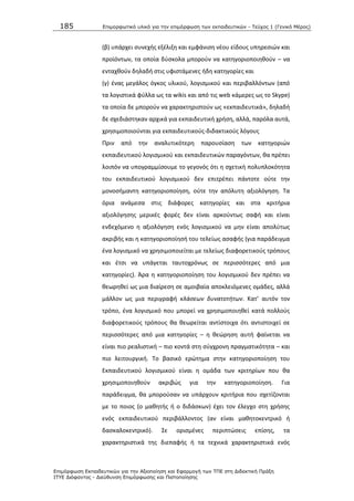 185 Επιμοπθωηικό ςλικό για ηην επιμόπθωζη ηων εκπαιδεςηικών - Τεύσορ 1 (Γενικό Μέπορ)
Επιμόπθωζη Εκπαιδεςηικών για ηην Αξιοποίηζη και Εθαπμογή ηων ΤΠΕ ζηη Διδακηική Ππάξη
ΙΤΥΕ Διόθανηορ - Διεύθςνζη Επιμόπθωζηρ και Πιζηοποίηζηρ
(β) υπάρχει ςυνεχισ εξζλιξθ και εμφάνιςθ νζου είδουσ υπθρεςιϊν και
προϊόντων, τα οποία δφςκολα μποροφν να κατθγοριοποιθκοφν – να
ενταχκοφν δθλαδι ςτισ υφιςτάμενεσ ιδθ κατθγορίεσ και
(γ) ζνασ μεγάλοσ όγκοσ υλικοφ, λογιςμικοφ και περιβαλλόντων (από
τα λογιςτικά φφλλα ωσ τα wikis και από τισ web κάμερεσ ωσ το Skype)
τα οποία δε μποροφν να χαρακτθριςτοφν ωσ «εκπαιδευτικά», δθλαδι
δε ςχεδιάςτθκαν αρχικά για εκπαιδευτικι χριςθ, αλλά, παρόλα αυτά,
χρθςιμοποιοφνται για εκπαιδευτικοφσ-διδακτικοφσ λόγουσ
Ρριν από τθν αναλυτικότερθ παρουςίαςθ των κατθγοριϊν
εκπαιδευτικοφ λογιςμικοφ και εκπαιδευτικϊν παραγόντων, κα πρζπει
λοιπόν να υπογραμμίςουμε το γεγονόσ ότι θ ςχετικι πολυπλοκότθτα
του εκπαιδευτικοφ λογιςμικοφ δεν επιτρζπει πάντοτε οφτε τθν
μονοςιμαντθ κατθγοριοποίθςθ, οφτε τθν απόλυτθ αξιολόγθςθ. Τα
όρια ανάμεςα ςτισ διάφορεσ κατθγορίεσ και ςτα κριτιρια
αξιολόγθςθσ μερικζσ φορζσ δεν είναι αρκοφντωσ ςαφι και είναι
ενδεχόμενο θ αξιολόγθςθ ενόσ λογιςμικοφ να μθν είναι απολφτωσ
ακριβισ και θ κατθγοριοποίθςι του τελείωσ αςαφισ (για παράδειγμα
ζνα λογιςμικό να χρθςιμοποιείται με τελείωσ διαφορετικοφσ τρόπουσ
και ζτςι να υπάγεται ταυτοχρόνωσ ςε περιςςότερεσ από μια
κατθγορίεσ). Άρα θ κατθγοριοποίθςθ του λογιςμικοφ δεν πρζπει να
κεωρθκεί ωσ μια διαίρεςθ ςε αμοιβαία αποκλειόμενεσ ομάδεσ, αλλά
μάλλον ωσ μια περιγραφι κλάςεων δυνατοτιτων. Κατ’ αυτόν τον
τρόπο, ζνα λογιςμικό που μπορεί να χρθςιμοποιθκεί κατά πολλοφσ
διαφορετικοφσ τρόπουσ κα κεωρείται αντίςτοιχα ότι αντιςτοιχεί ςε
περιςςότερεσ από μια κατθγορίεσ – θ κεϊρθςθ αυτι φαίνεται να
είναι πιο ρεαλιςτικι – πιο κοντά ςτθ ςφγχρονθ πραγματικότθτα – και
πιο λειτουργικι. Το βαςικό ερϊτθμα ςτθν κατθγοριοποίθςθ του
Εκπαιδευτικοφ λογιςμικοφ είναι θ ομάδα των κριτθρίων που κα
χρθςιμοποιθκοφν ακριβϊσ για τθν κατθγοριοποίθςθ. Για
παράδειγμα, κα μποροφςαν να υπάρχουν κριτιρια που ςχετίηονται
με το ποιοσ (ο μακθτισ ι ο διδάςκων) ζχει τον ζλεγχο ςτθ χριςθσ
ενόσ εκπαιδευτικοφ περιβάλλοντοσ (αν είναι μακθτοκεντρικό ι
δαςκαλοκεντρικό). Σε οριςμζνεσ περιπτϊςεισ επίςθσ, τα
χαρακτθριςτικά τθσ διεπαφισ ι τα τεχνικά χαρακτθριςτικά ενόσ
 