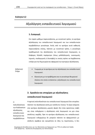 199 Επιμοπθωηικό ςλικό για ηην επιμόπθωζη ηων εκπαιδεςηικών - Τεύσορ 1 (Γενικό Μέπορ)
Επιμόπθωζη Εκπαιδεςηικών για ηην Αξιοποίηζη και Εθαπμογή ηων ΤΠΕ ζηη Διδακηική Ππάξη
ΙΤΥΕ Διόθανηορ - Διεύθςνζη Επιμόπθωζηρ και Πιζηοποίηζηρ
Ενότθτα 4.2
Αξιολόγθςθ εκπαιδευτικοφ λογιςμικοφ
1. Ειςαγωγι
Στο παρόν μάκθμα παρουςιάηονται, με ςυνοπτικό τρόπο, τα κριτιρια
αξιολόγθςθσ του εκπαιδευτικοφ λογιςμικοφ και των εκπαιδευτικϊν
περιβαλλόντων γενικότερα. Εκτόσ από τα κριτιρια αυτά κακαυτά,
παρουςιάηεται επίςθσ, πάντοτε με ςυνοπτικό τρόπο, θ γενικότερθ
προβλθματικι τθσ αξιολόγθςθσ του εκπαιδευτικοφ λογιςμικοφ, οι
διάφορεσ δθλαδι παράμετροι (όπωσ μεκοδολογικζσ, οικονομικζσ,
τεχνικζσ, παιδαγωγικζσ ι διεπαφισ) οι οποίεσ πρζπει να λαμβάνονται
υπόψθ για τθν δθμιουργία και εφαρμογι των κριτθρίων αξιολόγθςθσ
Διδακτικοί
Στόχοι
 Γνωριμία με τα κριτιρια για τθν αξιολόγθςθ του εκπαιδευτικοφ
λογιςμικοφ.
 Εξοικείωςθ με τα προβλιματα και το γενικότερο κεωρθτικό
πλαίςιο ςτο οποίο εντάςςεται θ αξιολόγθςθ του εκπαιδευτικοφ
λογιςμικοφ
2. Εργαλεία και ιςτοχϊροι με αξιολογιςεισ
εκπαιδευτικοφ λογιςμικοφ
Θ
πολυπλοκότθτα
των διαδικαςιϊν
αξιολόγθςθσ
εκπαιδευτικϊν
λογιςμικϊν και
περιβαλλόντων
Θ ςχετικι πολυπλοκότθτα του εκπαιδευτικοφ λογιςμικοφ δεν επιτρζπει
πάντοτε τθν αξιολόγθςθ κατά μια «απόλυτθ» ζννοια. Τα όρια ανάμεςα
ςτα κριτιρια αξιολόγθςθσ μερικζσ φορζσ δεν είναι αρκοφντωσ ςαφι
και είναι ενδεχόμενο θ αξιολόγθςθ ενόσ λογιςμικοφ να μθν είναι
απολφτωσ ακριβισ. Άρα τα κριτιρια αξιολόγθςθσ του εκπαιδευτικοφ
λογιςμικοφ ενδεχομζνωσ δε μποροφν πάντοτε να εφαρμοςτοφν με
απόλυτθ ακρίβεια και εγκυρότθτα ςε όλεσ τισ περιπτϊςεισ, ι δεν
 