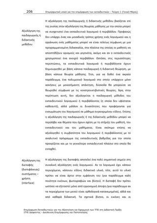 206 Επιμοπθωηικό ςλικό για ηην επιμόπθωζη ηων εκπαιδεςηικών - Τεύσορ 1 (Γενικό Μέπορ)
Επιμόπθωζη Εκπαιδεςηικών για ηην Αξιοποίηζη και Εθαπμογή ηων ΤΠΕ ζηη Διδακηική Ππάξη
ΙΤΥΕ Διόθανηορ - Διεύθςνζη Επιμόπθωζηρ και Πιζηοποίηζηρ
Αξιολόγθςθ τθσ
παιδαγωγικισ ι
διδακτικισ
μεκόδου
Θ αξιολόγθςθ τθσ παιδαγωγικισ ι διδακτικισ μεκόδου βαςίηεται επί
τθσ ουςίασ ςτθν αξιολόγθςθ τθσ κεωρίασ μάκθςθσ με τθν οποία μπορεί
να ςυςχετιςτεί ζνα εκπαιδευτικό λογιςμικό ι περιβάλλον. Ρροφανϊσ
δεν υπάρχει ζνασ και μοναδικόσ τρόποσ χριςθσ ενόσ λογιςμικοφ και θ
οργάνωςθ ενόσ μακιματοσ μπορεί να είναι τελείωσ ςφμφωνθ με μια
προγραμματιςμζνθ διδαςκαλία, ςτα πλαίςια τθσ οποίασ οι μακθτζσ να
αποςτθκίηουν οριςμοφσ και γεγονότα, ακόμθ και αν ο εκπαιδευτικόσ
χρθςιμοποιεί ζνα ανοιχτό περιβάλλον. Ωςτόςο, ςτισ περιςςότερεσ
περιπτϊςεισ, τα εκπαιδευτικά λογιςμικά ι περιβάλλοντα ζχουν
δθμιουργθκεί με βάςθ κάποια παιδαγωγικι ι διδακτικι κεϊρθςθ, με
βάςθ κάποια κεωρία μάκθςθσ. Ζτςι, για να δοκεί ζνα ακραίο
παράδειγμα, ζνα πολυμεςικό λογιςμικό ςτο οποίο υπάρχουν μόνο
αςκιςεισ με μονοςιμαντθ απάντθςθ, δφςκολα κα μποροφςε να
κεωρθκεί ςφμφωνο με τισ κονςτρουκτιβιςτικζσ κεωρίεσ. Άρα, ςτθν
περίπτωςθ αυτι, δεν αξιολογείται θ παιδαγωγικι μζκοδοσ του
εκπαιδευτικοφ λογιςμικοφ ι περιβάλλοντοσ (θ οποία δεν υφίςταται
κακεαυτι), αλλά μάλλον οι δυνατότθτεσ που προφζρονται για
ενςωμάτωςθ του λογιςμικοφ ςε μάκθμα ςυγκεκριμζνου είδουσ. Επίςθσ
θ αξιολόγθςθ τθσ παιδαγωγικισ ι τθσ διδακτικισ μεκόδου μπορεί να
περιλάβει και κζματα που ζχουν ςχζςθ με τθ ςτιριξθ του μακθτι, του
εκπαιδευτικοφ και του μακιματοσ. Είναι ςκόπιμο επίςθσ να
αξιολογθκεί θ ςυμβατότθτα του λογιςμικοφ ι περιβάλλοντοσ με το
αναλυτικό πρόγραμμα τθσ εκπαιδευτικισ βακμίδασ για τθν οποία
προορίηεται και με το γενικότερο εκπαιδευτικό πλαίςιο ςτο οποίο κα
ενταχκεί.
Αξιολόγθςθ τθσ
διεπαφισ
(διεπιφάνειασ)
ςυςτιματοσ –
χριςτθ
(interface)
Θ αξιολόγθςθ τθσ διεπαφισ αποτελεί ζνα πολφ ςθμαντικό ςθμείο ςτθ
ςυνολικι αξιολόγθςθ ενόσ λογιςμικοφ. Αν το λογιςμικό ζχει κάποιο
περιεχόμενο, κάποιου είδουσ διδακτικό υλικό, τότε, αυτό το υλικό
πρζπει να είναι άρτιο ςτθν εμφάνιςθ του (για παράδειγμα καλι
ποιότθτα εικόνων, φωτογραφιϊν και βίντεο). Θ διεπαφι δεν πρζπει
ωςτόςο να εξεταςτεί μόνο από εργονομικι άποψθ (για παράδειγμα αν
τα περιεχόμενα των μενοφ είναι ορκολογικά κατανεμθμζνα), αλλά και
από κακαρά διδακτικι. Τα ςχετικά βίντεο, οι εικόνεσ και οι
 