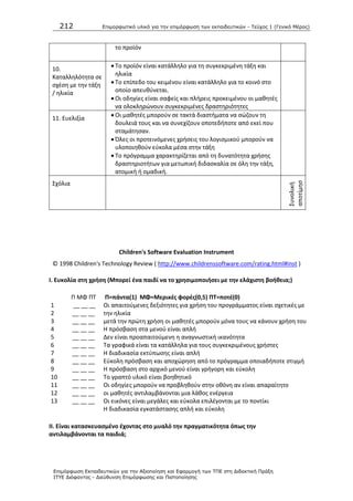 212 Επιμοπθωηικό ςλικό για ηην επιμόπθωζη ηων εκπαιδεςηικών - Τεύσορ 1 (Γενικό Μέπορ)
Επιμόπθωζη Εκπαιδεςηικών για ηην Αξιοποίηζη και Εθαπμογή ηων ΤΠΕ ζηη Διδακηική Ππάξη
ΙΤΥΕ Διόθανηορ - Διεύθςνζη Επιμόπθωζηρ και Πιζηοποίηζηρ
το προϊόν
10.
Καταλλθλότθτα ςε
ςχζςθ με τθν τάξθ
/ θλικία
 Το προϊόν είναι κατάλλθλο για τθ ςυγκεκριμζνθ τάξθ και
θλικία
 Το επίπεδο του κειμζνου είναι κατάλλθλο για το κοινό ςτο
οποίο απευκφνεται.
 Οι οδθγίεσ είναι ςαφείσ και πλιρεισ προκειμζνου οι μακθτζσ
να ολοκλθρϊνουν ςυγκεκριμζνεσ δραςτθριότθτεσ
11. Ευελιξία  Οι μακθτζσ μποροφν ςε τακτά διαςτιματα να ςϊηουν τθ
δουλειά τουσ και να ςυνεχίηουν οποτεδιποτε από εκεί που
ςταμάτθςαν.
 Πλεσ οι προτεινόμενεσ χριςεισ του λογιςμικοφ μποροφν να
υλοποιθκοφν εφκολα μζςα ςτθν τάξθ
 Το πρόγραμμα χαρακτθρίηεται από τθ δυνατότθτα χριςθσ
δραςτθριοτιτων για μετωπικι διδαςκαλία ςε όλθ τθν τάξθ,
ατομικι ι ομαδικι.
Σχόλια
Συνολικι
αποτίμθς
θ
Children's Software Evaluation Instrument
© 1998 Children's Technology Review ( http://www.childrenssoftware.com/rating.html#inst )
I. Ευκολία ςτθ χριςθ (Μπορεί ζνα παιδί να το χρθςιμοποιιςει με τθν ελάχιςτθ βοικεια;)
1
2
3
4
5
6
7
8
9
10
11
12
13
Ρ ΜΦ ΡΤ
__ __ __
__ __ __
__ __ __
__ __ __
__ __ __
__ __ __
__ __ __
__ __ __
__ __ __
__ __ __
__ __ __
__ __ __
__ __ __
Π=πάντα(1) ΜΦ=Μερικζσ φορζσ(0,5) ΠΣ=ποτζ(0)
Οι απαιτοφμενεσ δεξιότθτεσ για χριςθ του προγράμματοσ είναι ςχετικζσ με
τθν θλικία
μετά τθν πρϊτθ χριςθ οι μακθτζσ μποροφν μόνα τουσ να κάνουν χριςθ του
Θ πρόςβαςθ ςτα μενοφ είναι απλι
Δεν είναι προαπαιτοφμενθ θ αναγνωςτικι ικανότθτα
Τα γραφικά είναι τα κατάλλθλα για τουσ ςυγκεκριμζνουσ χριςτεσ
Θ διαδικαςία εκτφπωςθσ είναι απλι
Εφκολθ πρόςβαςθ και αποχϊρθςθ από το πρόγραμμα οποιαδιποτε ςτιγμι
Θ πρόςβαςθ ςτο αρχικό μενοφ είναι γριγορθ και εφκολθ
Το γραπτό υλικό είναι βοθκθτικό
Οι οδθγίεσ μποροφν να προβλθκοφν ςτθν οκόνθ αν είναι απαραίτθτο
οι μακθτζσ αντιλαμβάνονται μια λάκοσ ενζργεια
Οι εικόνεσ είναι μεγάλεσ και εφκολα επιλζγονται με το ποντίκι
Θ διαδικαςία εγκατάςταςθσ απλι και εφκολθ
II. Είναι καταςκευαςμζνο ζχοντασ ςτο μυαλό τθν πραγματικότθτα όπωσ τθν
αντιλαμβάνονται τα παιδιά;
 