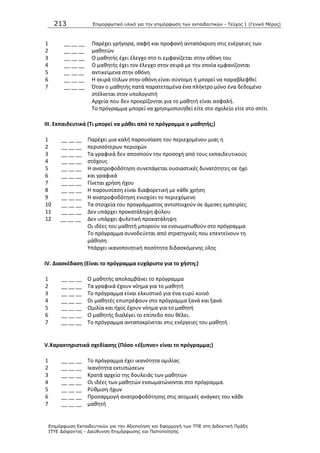 213 Επιμοπθωηικό ςλικό για ηην επιμόπθωζη ηων εκπαιδεςηικών - Τεύσορ 1 (Γενικό Μέπορ)
Επιμόπθωζη Εκπαιδεςηικών για ηην Αξιοποίηζη και Εθαπμογή ηων ΤΠΕ ζηη Διδακηική Ππάξη
ΙΤΥΕ Διόθανηορ - Διεύθςνζη Επιμόπθωζηρ και Πιζηοποίηζηρ
1
2
3
4
5
6
7
__ __ __
__ __ __
__ __ __
__ __ __
__ __ __
__ __ __
__ __ __
Ραρζχει γριγορα, ςαφι και προφανι ανταπόκριςθ ςτισ ενζργειεσ των
μακθτϊν
Ο μακθτισ ζχει ζλεγχο ςτο τι εμφανίηεται ςτθν οκόνθ του
Ο μακθτισ ζχει τον ζλεγχο ςτθν ςειρά με τθν οποία εμφανίηονται
αντικείμενα ςτθν οκόνθ
Θ ςειρά τίτλων ςτθν οκόνθ είναι ςφντομθ ι μπορεί να παραβλεφκεί
Πταν ο μακθτισ πατά παρατεταμζνα ζνα πλικτρο μόνο ζνα δεδομζνο
ςτζλνεται ςτον υπολογιςτι
Αρχεία που δεν προορίηονται για το μακθτι είναι αςφαλι.
Το πρόγραμμα μπορεί να χρθςιμοποιθκεί είτε ςτο ςχολείο είτε ςτο ςπίτι
III. Εκπαιδευτικά (Σι μπορεί να μάκει από το πρόγραμμα ο μακθτισ;)
1
2
3
4
5
6
7
8
9
10
11
12
__ __ __
__ __ __
__ __ __
__ __ __
__ __ __
__ __ __
__ __ __
__ __ __
__ __ __
__ __ __
__ __ __
__ __ __
Ραρζχει μια καλι παρουςίαςθ του περιεχομζνου μιασ θ
περιςςότερων περιοχϊν
Τα γραφικά δεν αποςποφν τθν προςοχι από τουσ εκπαιδευτικοφσ
ςτόχουσ
Θ ανατροφοδότθςθ ςυνεπάγεται ουςιαςτικζσ δυνατότθτεσ ςε ιχο
και γραφικά
Γίνεται χριςθ ιχου
Θ παρουςίαςθ είναι διαφορετικι με κάκε χριςθ
Θ ανατροφοδότθςθ ενιςχφει το περιεχόμενο
Τα ςτοιχεία του προγράμματοσ αντιςτοιχοφν ςε άμεςεσ εμπειρίεσ
Δεν υπάρχει προκατάλθψθ φφλου
Δεν υπάρχει φυλετικι προκατάλθψθ
Οι ιδζεσ του μακθτι μποροφν να ενςωματωκοφν ςτο πρόγραμμα
Το πρόγραμμα ςυνοδεφεται από ςτρατθγικζσ που επεκτείνουν τθ
μάκθςθ
Υπάρχει ικανοποιθτικι ποςότθτα διδαςκόμενθσ φλθσ
IV. Διαςκζδαςθ (Είναι το πρόγραμμα ευχάριςτο για το χιςτθ;)
1
2
3
4
5
6
7
__ __ __
__ __ __
__ __ __
__ __ __
__ __ __
__ __ __
__ __ __
Ο μακθτισ απολαμβάνει το πρόγραμμα
Τα γραφικά ζχουν νόθμα για το μακθτι
Το πρόγραμμα είναι ελκυςτικό για ζνα ευρφ κοινό
Οι μακθτζσ επιςτρζφουν ςτο πρόγραμμα ξανά και ξανά
Ομιλία και ιχοσ ζχουν νόθμα για το μακθτι
Ο μακθτισ διαλζγει το επίπεδο που κζλει.
Το πρόγραμμα ανταποκρίνεται ςτισ ενζργειεσ του μακθτι
V.Χαρακτθριςτικά ςχεδίαςθσ (Πόςο «ζξυπνο» είναι το πρόγραμμα;)
1
2
3
4
5
6
7
__ __ __
__ __ __
__ __ __
__ __ __
__ __ __
__ __ __
__ __ __
Το πρόγραμμα ζχει ικανότθτα ομιλίασ
Λκανότθτα εκτυπϊςεων
Κρατά αρχείο τθσ δουλειάσ των μακθτϊν
Οι ιδζεσ των μακθτϊν ενςωματϊνονται ςτο πρόγραμμα.
΢φκμιςθ ιχων
Ρροςαρμογι ανατροφοδότθςθσ ςτισ ατομικζσ ανάγκεσ του κάκε
μακθτι
 