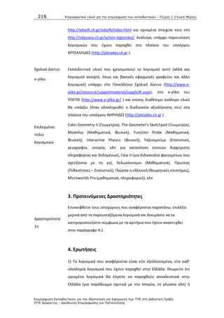 218 Επιμοπθωηικό ςλικό για ηην επιμόπθωζη ηων εκπαιδεςηικών - Τεύσορ 1 (Γενικό Μέπορ)
Επιμόπθωζη Εκπαιδεςηικών για ηην Αξιοποίηζη και Εθαπμογή ηων ΤΠΕ ζηη Διδακηική Ππάξη
ΙΤΥΕ Διόθανηορ - Διεύθςνζη Επιμόπθωζηρ και Πιζηοποίηζηρ
http://edsoft.cti.gr/edsoft/index.html και οριςμζνα ςτοιχεία τουσ ςτο
http://odysseia.cti.gr/action-logismiko/. Ανάλογα, υπάρχει παρουςίαςθ
λογιςμικϊν που ζχουν παραχκεί ςτο πλαίςιο του υποζργου
Χ΢ΥΣΑΛΛΛΔΕΣ (http://pleiades.cti.gr ).
Σχολικό Δίκτυο
e-yliko
Εκπαιδευτικό υλικό που χρθςιμοποιεί το λογιςμικό αυτό (αλλά και
λογιςμικό ανοιχτό, όπωσ και βαςικζσ εφαρμογζσ γραφείου και άλλο
λογιςμικό) υπάρχει ςτο Ρανελλινιο Σχολικό Δίκτυο (http://www.e-
yliko.gr/resource/supportmaterial/suppSoft.aspx), ςτο e-yliko του
ΥΡΕΡΚ (http://www.e-yliko.gr/ ) και επίςθσ διακζςιμο ανάλογο υλικό
κα υπάρξει (όταν ολοκλθρωκεί θ διαδικαςία αξιολόγθςθσ του) ςτα
πλαίςια του υποζργου ΝΘ΢ΘΛΔΕΣ (http://pleiades.cti.gr ).
Επιλεγμζνοι
τίτλοι
λογιςμικϊν
Cabri Geometry II (Γεωμετρία), The Geometer’s Sketchpad (Γεωμετρία),
Modellus (Μακθματικά, Φυςικι), Function Probe (Μακθματικά,
Φυςικι), Interactive Physics (Φυςικι), Ταξινομοφμε (Στατιςτικι,
γεωγραφία, ιςτορία, κλπ για κατανόθςθ εννοιϊν διαχείριςθσ
πλθροφορίασ και δεδομζνων), Γαία ΛΛ (για διδαςκαλία φαινομζνων που
ςχετίηονται με τθ γθ), Χελωνόκοςμοι (Μακθματικά), Ρρωτζασ
(Ρικανότθτεσ – Στατιςτικι), Γλϊςςα θ ελλθνικι (κεωρθτικζσ επιςτιμεσ),
Microworlds Pro (μακθματικά, πλθροφορικι), κλπ
3. Προτεινόμενεσ Δραςτθριότθτεσ
Δραςτθριότθτα
1θ
Επιςκεφκείτε τουσ ιςτοχϊρουσ που αναφζρονται παραπάνω, επιλζξτε
μερικά από τα παρουςιαηόμενα λογιςμικά και δοκιμάςτε να τα
κατθγοριοποιιςετε ςφμφωνα με τα κριτιρια που ζχουν αναπτυχκεί
ςτθν παράγραφο 4.1
4. Ερωτιςεισ
1) Τα λογιςμικά που αναφζρονται είναι είτε εξελλθνιςμζνα, είτε κακ’
ολοκλθρία λογιςμικά που ζχουν παραχκεί ςτθν Ελλάδα. Κεωρείτε ότι
οριςμζνα λογιςμικά κα ζπρεπε να παραχκοφν αποκλειςτικά ςτθν
Ελλάδα (για παράδειγμα ςχετικά με τθν Λςτορία, τθ γλϊςςα κλπ) ι
 