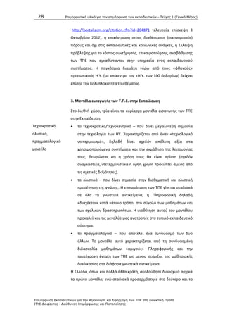 28 Επιμοπθωηικό ςλικό για ηην επιμόπθωζη ηων εκπαιδεςηικών - Τεύσορ 1 (Γενικό Μέπορ)
Επιμόπθωζη Εκπαιδεςηικών για ηην Αξιοποίηζη και Εθαπμογή ηων ΤΠΕ ζηη Διδακηική Ππάξη
ΙΤΥΕ Διόθανηορ - Διεύθςνζη Επιμόπθωζηρ και Πιζηοποίηζηρ
http://portal.acm.org/citation.cfm?id=204871 τελευταία επίςκεψθ 3
Οκτωβρίου 2012), θ επικζντρωςθ ςτουσ διακζςιμουσ (οικονομικοφσ)
πόρουσ και όχι ςτισ εκπαιδευτικζσ και κοινωνικζσ ανάγκεσ, θ ζλλειψθ
πρόβλεψθσ για το κόςτοσ ςυντιρθςθσ, επικαιροποίθςθσ, αναβάκμιςθσ
των ΤΡΕ που εγκακίςτανται ςτθν υπθρεςία ενόσ εκπαιδευτικοφ
ςυςτιματοσ. Θ παγκόςμια διαμάχθ γφρω από τουσ «φκθνοφσ»
προςωπικοφσ Θ.Υ. (με επίκεντρο τον «Θ.Υ. των 100 δολαρίων) δείχνει
επίςθσ τθν πολυπλοκότθτα του κζματοσ.
3. Μοντζλα ειςαγωγισ των Σ.Π.Ε. ςτθν Εκπαίδευςθ
Τεχνοκρατικό,
ολιςτικό,
πραγματολογικό
μοντζλο
Στο διεκνι χϊρο, τρία είναι τα κυρίαρχα μοντζλα ειςαγωγισ των ΤΡΕ
ςτθν Εκπαίδευςθ:
 το τεχνοκρατικό/τεχνοκεντρικό – που δίνει μεγαλφτερθ ςθμαςία
ςτθν τεχνολογία των ΘΥ. Χαρακτθρίηεται από ζναν «τεχνολογικό
ντετερμινιςμό», δθλαδι δίνει ςχεδόν απόλυτθ αξία ςτα
χρθςιμοποιοφμενα ςυςτιματα και τθν εκμάκθςθ τθσ λειτουργίασ
τουσ, κεωρϊντασ ότι θ χριςθ τουσ κα είναι αρίςτθ (ςχεδόν
αναγκαςτικά, ντετερμινιςτικά θ ορκι χριςθ προκφπτει άμεςα από
τισ ςχετικζσ δεξιότθτεσ).
 το ολιςτικό – που δίνει ςθμαςία ςτθν διακεματικι και ολιςτικι
προςζγγιςθ τθσ γνϊςθσ. Θ ενςωμάτωςθ των ΤΡΕ γίνεται ςταδιακά
ςε όλα τα γνωςτικά αντικείμενα, θ Ρλθροφορικι δθλαδι
«διαχζεται» κατά κάποιο τρόπο, ςτο ςφνολο των μακθμάτων και
των ςχολικϊν δραςτθριοτιτων. Θ υιοκζτθςθ αυτοφ του μοντζλου
προκαλεί και τισ μεγαλφτερεσ ανατροπζσ ςτο τυπικό εκπαιδευτικό
ςφςτθμα.
 το πραγματολογικό – που αποτελεί ζνα ςυνδυαςμό των δυο
άλλων. Το μοντζλο αυτό χαρακτθρίηεται από τθ ςυνδυαςμζνθ
διδαςκαλία μακθμάτων «αμιγοφσ» Ρλθροφορικισ και τθν
ταυτόχρονθ ζνταξθ των ΤΡΕ ωσ μζςου ςτιριξθσ τθσ μακθςιακισ
διαδικαςίασ ςτα διάφορα γνωςτικά αντικείμενα.
Θ Ελλάδα, όπωσ και πολλά άλλα κράτθ, ακολοφκθςε διαδοχικά αρχικά
το πρϊτο μοντζλο, ενϊ ςταδιακά προςαρμόςτθκε ςτο δεφτερο και το
 