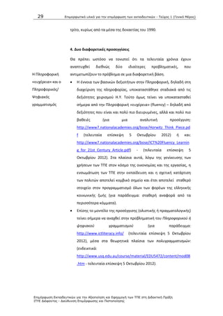 29 Επιμοπθωηικό ςλικό για ηην επιμόπθωζη ηων εκπαιδεςηικών - Τεύσορ 1 (Γενικό Μέπορ)
Επιμόπθωζη Εκπαιδεςηικών για ηην Αξιοποίηζη και Εθαπμογή ηων ΤΠΕ ζηη Διδακηική Ππάξη
ΙΤΥΕ Διόθανηορ - Διεύθςνζη Επιμόπθωζηρ και Πιζηοποίηζηρ
τρίτο, κυρίωσ από τα μζςα τθσ δεκαετίασ του 1990.
4. Δυο διαφορετικζσ προςεγγίςεισ
Θ Ρλθροφορικι
«ευχζρεια» και ο
Ρλθροφορικόσ/
Ψθφιακόσ
γραμματιςμόσ
Κα πρζπει ωςτόςο να τονιςτεί ότι τα τελευταία χρόνια ζχουν
αναπτυχκεί διεκνϊσ δφο ιδιαίτερεσ προβλθματικζσ, που
αντιμετωπίηουν το πρόβλθμα ςε μια διαφορετικι βάςθ.
 Θ ζννοια των βαςικϊν δεξιοτιτων ςτθν Ρλθροφορικι, δθλαδι ςτθ
διαχείριςθ τθσ πλθροφορίασ, υποκαταςτάκθκε ςταδιακά από τισ
δεξιότθτεσ χειριςμοφ Θ.Υ. Τοφτο όμωσ τείνει να υποκαταςτακεί
ςιμερα από τθν Ρλθροφορικι «ευχζρεια» (fluency) – δθλαδι από
δεξιότθτεσ που είναι και πολφ πιο διευρυμζνεσ, αλλά και πολφ πιο
βακειζσ (για μια αναλυτικι προςζγγιςθ:
http://www7.nationalacademies.org/bose/Horwitz_Think_Piece.pd
f (τελευταία επίςκεψθ 5 Οκτωβρίου 2012) ι και:
http://www7.nationalacademies.org/bose/ICT%20Fluency_Learnin
g_for_21st_Century_Article.pdf) - (τελευταία επίςκεψθ 5
Οκτωβρίου 2012). Στα πλαίςια αυτά, λόγω τθσ γενίκευςθσ των
χριςεων των ΤΡΕ ςτον κόςμο τθσ οικονομίασ και τθσ εργαςίασ, θ
ενςωμάτωςθ των ΤΡΕ ςτθν εκπαίδευςθ και θ ςχετικι κατάρτιςθ
των πολιτϊν αποτελεί κομβικό ςθμείο και ζτςι αποτελεί ςτακερό
ςτοιχείο ςτον προγραμματιςμό όλων των φορζων τθσ ελλθνικισ
κοινωνικισ ηωισ (για παράδειγμα: ςτακερι αναφορά από τα
περιςςότερα κόμματα).
 Επίςθσ το μοντζλο τθσ προςζγγιςθσ (ολιςτικισ ι πραγματολογικισ)
τείνει ςιμερα να αναχκεί ςτθν προβλθματικι του Πλθροφορικοφ ι
ψθφιακοφ γραμματιςμοφ (για παράδειγμα:
http://www.ictliteracy.info/ (τελευταία επίςκεψθ 5 Οκτωβρίου
2012), μζςα ςτα κεωρθτικά πλαίςια των πολυγραμματιςμϊν:
(ενδεικτικά:
http://www.usq.edu.au/course/material/EDU5472/content/mod08
.htm - τελευταία επίςκεψθ 5 Οκτωβρίου 2012).
 