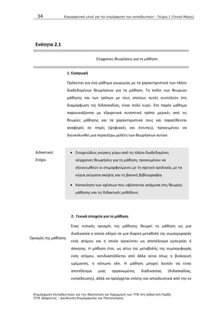 34 Επιμοπθωηικό ςλικό για ηην επιμόπθωζη ηων εκπαιδεςηικών - Τεύσορ 1 (Γενικό Μέπορ)
Επιμόπθωζη Εκπαιδεςηικών για ηην Αξιοποίηζη και Εθαπμογή ηων ΤΠΕ ζηη Διδακηική Ππάξη
ΙΤΥΕ Διόθανηορ - Διεύθςνζη Επιμόπθωζηρ και Πιζηοποίηζηρ
Ενότθτα 2.1
Σφγχρονεσ κεωριςεισ για τθ μάκθςθ
1. Ειςαγωγι
Ρρόκειται για ζνα μάκθμα γνωριμίασ με τα χαρακτθριςτικά των πλζον
διαδεδομζνων κεωριςεων για τθ μάκθςθ. Το πεδίο των κεωριϊν
μάκθςθσ και των τρόπων με τουσ οποίουσ αυτζσ ςυντελοφν ςτθ
διαμόρφωςθ τθσ διδαςκαλίασ, είναι πολφ ευρφ. Στο παρόν μάκθμα
παρουςιάηονται με εξαιρετικά ςυνοπτικό τρόπο μερικζσ από τισ
κεωρίεσ μάκθςθσ και τα χαρακτθριςτικά τουσ και παρατίκενται
αναφορζσ ςε πθγζσ (ψθφιακζσ και ζντυπεσ), προκειμζνου να
διευκολυνκεί μια περαιτζρω μελζτθ των κεωριςεων αυτϊν.
Διδακτικοί
Στόχοι
 Στοιχειϊδεισ γνϊςεισ γφρω από τισ πλζον διαδεδομζνεσ
ςφγχρονεσ κεωριςεισ για τθ μάκθςθ, προκειμζνου να
εξοικειωκοφν οι επιμορφοφμενοι με τθ ςχετικι ορολογία, με τα
κφρια ρεφματα ςκζψθσ και τθ βαςικι βιβλιογραφία
 Κατανόθςθ των ςχζςεων που υφίςτανται ανάμεςα ςτισ κεωρίεσ
μάκθςθσ και τισ διδακτικζσ μεκόδουσ
2. Γενικά ςτοιχεία για τθ μάκθςθ
Οριςμόσ τθσ μάκθςθσ
Ζνασ τυπικόσ οριςμόσ τθσ μάκθςθσ κεωρεί τθ μάκθςθ ωσ μια
διαδικαςία θ οποία οδθγεί ςε μια διαρκι μεταβολι τθσ ςυμπεριφοράσ
ενόσ ατόμου και θ οποία προκφπτει ωσ αποτζλεςμα εμπειρίασ ι
άςκθςθσ. Θ μάκθςθ ζτςι, ωσ αίτιο τθσ μεταβολισ τθσ ςυμπεριφοράσ
ενόσ ατόμου, αντιδιαςτζλλεται από άλλα αίτια όπωσ θ βιολογικι
ωρίμανςθ, θ κόπωςθ κλπ. Θ μάκθςθ μπορεί λοιπόν να είναι
αποτζλεςμα μιασ οργανωμζνθσ διαδικαςίασ (διδαςκαλίασ,
εκπαίδευςθσ), αλλά να προζρχεται επίςθσ και αποκλειςτικά από τθν εν
 