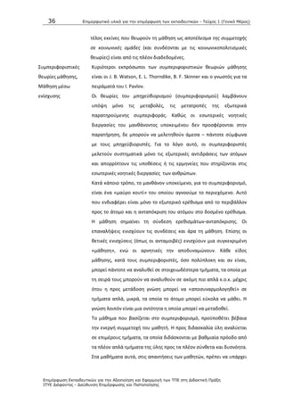 36 Επιμοπθωηικό ςλικό για ηην επιμόπθωζη ηων εκπαιδεςηικών - Τεύσορ 1 (Γενικό Μέπορ)
Επιμόπθωζη Εκπαιδεςηικών για ηην Αξιοποίηζη και Εθαπμογή ηων ΤΠΕ ζηη Διδακηική Ππάξη
ΙΤΥΕ Διόθανηορ - Διεύθςνζη Επιμόπθωζηρ και Πιζηοποίηζηρ
τζλοσ εκείνεσ που κεωροφν τθ μάκθςθ ωσ αποτζλεςμα τθσ ςυμμετοχισ
ςε κοινωνικζσ ομάδεσ (και ςυνδζονται με τισ κοινωνικοπολιτιςμικζσ
κεωρίεσ) είναι από τισ πλζον διαδεδομζνεσ.
Συμπεριφοριςτικζσ
κεωρίεσ μάκθςθσ,
Μάκθςθ μζςω
ενίςχυςθσ
Κυριότεροι εκπρόςωποι των ςυμπεριφοριςτικϊν κεωριϊν μάκθςθσ
είναι οι J. B. Watson, E. L. Thorndike, B. F. Skinner και ο γνωςτόσ για τα
πειράματά του Λ. Pavlov.
Οι κεωρίεσ του μπθχεχβιοριςμοφ (ςυμπεριφοριςμοφ) λαμβάνουν
υπόψθ μόνο τισ μεταβολζσ, τισ μετατροπζσ τθσ εξωτερικά
παρατθροφμενθσ ςυμπεριφοράσ. Κακϊσ οι εςωτερικζσ νοθτικζσ
διεργαςίεσ του μανκάνοντοσ υποκειμζνου δεν προςφζρονται ςτθν
παρατιρθςθ, δε μποροφν να μελετθκοφν άμεςα – πάντοτε ςφμφωνα
με τουσ μπθχεχβιοριςτζσ. Για το λόγο αυτό, οι ςυμπεριφοριςτζσ
μελετοφν ςυςτθματικά μόνο τισ εξωτερικζσ αντιδράςεισ των ατόμων
και απορρίπτουν τισ υποκζςεισ ι τισ ερμθνείεσ που ςτθρίηονται ςτισ
εςωτερικζσ νοθτικζσ διεργαςίεσ των ανκρϊπων.
Κατά κάποιο τρόπο, το μανκάνον υποκείμενο, για το ςυμπεριφοριςμό,
είναι ζνα «μαφρο κουτί» του οποίου αγνοοφμε το περιεχόμενο. Αυτό
που ενδιαφζρει είναι μόνο το εξωτερικό ερζκιςμα από το περιβάλλον
προσ το άτομο και θ ανταπόκριςθ του ατόμου ςτο δοςμζνο ερζκιςμα.
Θ μάκθςθ ςθμαίνει τθ ςφνδεςθ ερεκιςμάτων-ανταπόκριςθσ. Οι
επαναλιψεισ ενιςχφουν τισ ςυνδζςεισ και άρα τθ μάκθςθ. Επίςθσ οι
κετικζσ ενιςχφςεισ (όπωσ οι ανταμοιβζσ) ενιςχφουν μια ςυγκεκριμζνθ
«μάκθςθ», ενϊ οι αρνθτικζσ τθν αποδυναμϊνουν. Κάκε είδοσ
μάκθςθσ, κατά τουσ ςυμπεριφοριςτζσ, όςο πολφπλοκθ και αν είναι,
μπορεί πάντοτε να αναλυκεί ςε ςτοιχειωδζςτερα τμιματα, τα οποία με
τθ ςειρά τουσ μποροφν να αναλυκοφν ςε ακόμθ πιο απλά κ.ο.κ. μζχρισ
ότου θ προσ μετάδοςθ γνϊςθ μπορεί να «αποςυναρμολογθκεί» ςε
τμιματα απλά, μικρά, τα οποία το άτομο μπορεί εφκολα να μάκει. Θ
γνϊςθ λοιπόν είναι μια οντότθτα θ οποία μπορεί να μεταδοκεί.
Το μάκθμα που βαςίηεται ςτο ςυμπεριφοριςμό, προχποκζτει βζβαια
τθν ενεργι ςυμμετοχι του μακθτι. Θ προσ διδαςκαλία φλθ αναλφεται
ςε επιμζρουσ τμιματα, τα οποία διδάςκονται με βακμιαία πρόοδο από
τα πλζον απλά τμιματα τθσ φλθσ προσ τα πλζον ςφνκετα και δυςνόθτα.
Στα μακιματα αυτά, ςτισ απαντιςεισ των μακθτϊν, πρζπει να υπάρχει
 