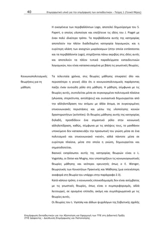 40 Επιμοπθωηικό ςλικό για ηην επιμόπθωζη ηων εκπαιδεςηικών - Τεύσορ 1 (Γενικό Μέπορ)
Επιμόπθωζη Εκπαιδεςηικών για ηην Αξιοποίηζη και Εθαπμογή ηων ΤΠΕ ζηη Διδακηική Ππάξη
ΙΤΥΕ Διόθανηορ - Διεύθςνζη Επιμόπθωζηρ και Πιζηοποίηζηρ
Θ οικογζνεια των περιβαλλόντων Logo, αποτελεί δθμιοφργθμα του S.
Papert, ο οποίοσ υλοποίθςε και επεξζτεινε τισ ιδζεσ του J. Piaget με
ζναν πολφ ιδιαίτερο τρόπο. Τα περιβάλλοντα αυτισ τθσ κατθγορίασ
αποτελοφν τθν πλζον διαδεδομζνθ κατθγορία λογιςμικϊν, και θ
ευρφτερθ κλάςθ των ανοιχτϊν μικρόκοςμων (ςτθν οποία εντάςςονται
και τα περιβάλλοντα Logo), ςτθρίηονται πάνω ακριβϊσ ςτισ ιδζεσ αυτζσ
και αποτελοφν τα πλζον τυπικά παραδείγματα εκπαιδευτικϊν
λογιςμικϊν, που είναι καταςκευαςμζνα με βάςθ τισ γνωςτικζσ κεωρίεσ.
Κοινωνιοπολιτιςμικζσ
κεωριςεισ για τθ
μάκθςθ
Τα τελευταία χρόνια, ςτισ κεωρίεσ μάκθςθσ επικρατεί όλο και
περιςςότερο θ γενικι ιδζα ότι ο κοινωνιοπολιτιςμικόσ παράγοντασ
παίηει ζναν ουςιϊδθ ρόλο ςτθ μάκθςθ. Θ μάκθςθ, ςφμφωνα με τισ
κεωρίεσ αυτζσ, ςυντελείται μζςα ςε ςυγκεκριμζνα πολιτιςμικά πλαίςια
(γλϊςςα, ςτερεότυπα, αντιλιψεισ) και ουςιαςτικά δθμιουργείται από
τθν αλλθλεπίδραςθ του ατόμου με άλλα άτομα, ςε ςυγκεκριμζνεσ
επικοινωνιακζσ περιςτάςεισ και μζςω τθσ υλοποίθςθσ κοινϊν
δραςτθριοτιτων (activities). Οι κεωρίεσ μάκθςθσ αυτισ τθσ κατθγορίασ
δθλαδι, προςδίδουν ζνα ςθμαντικό ρόλο ςτθν κοινωνικι
αλλθλεπίδραςθ, κακϊσ, ςφμφωνα με τισ απόψεισ τουσ, το μανκάνον
υποκείμενο δεν καταςκευάηει τθν προςωπικι του γνϊςθ μζςα ςε ζνα
πολιτιςμικό και επικοινωνιακό «κενό», αλλά πάντοτε μζςα ςε
ευρφτερα πλαίςια, μζςα ςτο οποία θ γνϊςθ, δθμιουργείται και
ςθματοδοτείται.
Βαςικοί εκπρόςωποι αυτισ τθσ κατθγορίασ κεωριϊν είναι ο L.
Vygotsky, οι Doise και Mugny, που υποςτθρίηουν τισ κοινωνιογνωςτικζσ
κεωρίεσ μάκθςθσ και νεότεροι ερευνθτζσ όπωσ ο Ε. Wenger,
κεωρθτικόσ των Κοινοτιτων Ρρακτικισ και Μάκθςθσ (μια εκτενζςτερθ
αναφορά ςτθ κεωρία του υπάρχει ςτθν παράγραφο 2.3).
Κατά κάποιο τρόπο, ο κοινωνικόσ εποικοδομιςμόσ δεν είναι αςφμβατοσ
με τισ γνωςτικζσ κεωρίεσ, όπωσ είναι ο ςυμπεριφοριςμόσ, αλλά
λειτουργεί, ςε οριςμζνο επίπεδο, ακόμθ και ςυμπλθρωματικά με τισ
κεωρίεσ αυτζσ.
Οι κεωρίεσ του L. Vyotsky και άλλων ψυχολόγων τθσ Σοβιετικισ ςχολισ
 