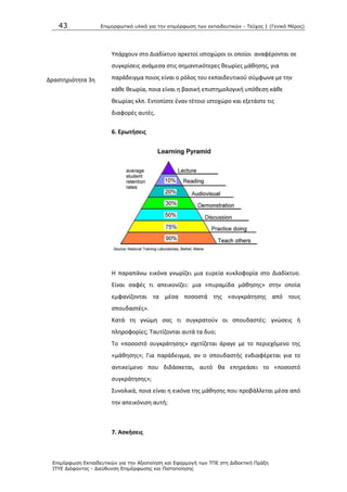 43 Επιμοπθωηικό ςλικό για ηην επιμόπθωζη ηων εκπαιδεςηικών - Τεύσορ 1 (Γενικό Μέπορ)
Επιμόπθωζη Εκπαιδεςηικών για ηην Αξιοποίηζη και Εθαπμογή ηων ΤΠΕ ζηη Διδακηική Ππάξη
ΙΤΥΕ Διόθανηορ - Διεύθςνζη Επιμόπθωζηρ και Πιζηοποίηζηρ
Δραςτθριότθτα 3θ
Υπάρχουν ςτο Διαδίκτυο αρκετοί ιςτοχϊροι οι οποίοι αναφζρονται ςε
ςυγκρίςεισ ανάμεςα ςτισ ςθμαντικότερεσ κεωρίεσ μάκθςθσ, για
παράδειγμα ποιοσ είναι ο ρόλοσ του εκπαιδευτικοφ ςφμφωνα με τθν
κάκε κεωρία, ποια είναι θ βαςικι επιςτθμολογικι υπόκεςθ κάκε
κεωρίασ κλπ. Εντοπίςτε ζναν τζτοιο ιςτοχϊρο και εξετάςτε τισ
διαφορζσ αυτζσ.
6. Ερωτιςεισ
Θ παραπάνω εικόνα γνωρίηει μια ευρεία κυκλοφορία ςτο Διαδίκτυο.
Είναι ςαφζσ τι απεικονίηει: μια «πυραμίδα μάκθςθσ» ςτθν οποία
εμφανίηονται τα μζςα ποςοςτά τθσ «ςυγκράτθςθσ από τουσ
ςπουδαςτζσ».
Κατά τθ γνϊμθ ςασ τι ςυγκρατοφν οι ςπουδαςτζσ: γνϊςεισ ι
πλθροφορίεσ; Ταυτίηονται αυτά τα δυο;
Το «ποςοςτό ςυγκράτθςθσ» ςχετίηεται άραγε με το περιεχόμενο τθσ
«μάκθςθσ»; Για παράδειγμα, αν ο ςπουδαςτισ ενδιαφζρεται για το
αντικείμενο που διδάςκεται, αυτό κα επθρεάςει το «ποςοςτό
ςυγκράτθςθσ»;
Συνολικά, ποια είναι θ εικόνα τθσ μάκθςθσ που προβάλλεται μζςα από
τθν απεικόνιςθ αυτι;
7. Αςκιςεισ
 