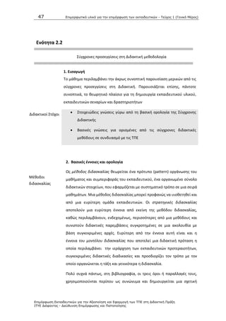 47 Επιμοπθωηικό ςλικό για ηην επιμόπθωζη ηων εκπαιδεςηικών - Τεύσορ 1 (Γενικό Μέπορ)
Επιμόπθωζη Εκπαιδεςηικών για ηην Αξιοποίηζη και Εθαπμογή ηων ΤΠΕ ζηη Διδακηική Ππάξη
ΙΤΥΕ Διόθανηορ - Διεύθςνζη Επιμόπθωζηρ και Πιζηοποίηζηρ
Ενότθτα 2.2
Σφγχρονεσ προςεγγίςεισ ςτθ Διδακτικι μεκοδολογία
1. Ειςαγωγι
Το μάκθμα περιλαμβάνει τθν άκρωσ ςυνοπτικι παρουςίαςθ μερικϊν από τισ
ςφγχρονεσ προςεγγίςεισ ςτθ Διδακτικι. Ραρουςιάηεται επίςθσ, πάντοτε
ςυνοπτικά, το κεωρθτικό πλαίςιο για τθ δθμιουργία εκπαιδευτικοφ υλικοφ,
εκπαιδευτικϊν ςεναρίων και δραςτθριοτιτων
Διδακτικοί Στόχοι  Στοιχειϊδεισ γνϊςεισ γφρω από τθ βαςικι ορολογία τθσ Σφγχρονθσ
Διδακτικισ
 Βαςικζσ γνϊςεισ για οριςμζνεσ από τισ ςφγχρονεσ διδακτικζσ
μεκόδουσ ςε ςυνδυαςμό με τισ ΤΡΕ
2. Βαςικζσ ζννοιεσ και ορολογία
Μζκοδοι
διδαςκαλίασ
Ωσ μζκοδοσ διδαςκαλίασ κεωρείται ζνα πρότυπο (pattern) οργάνωςθσ του
μακιματοσ και ςυμπεριφοράσ του εκπαιδευτικοφ, ζνα οργανωμζνο ςφνολο
διδακτικϊν ςτοιχείων, που εφαρμόηεται με ςυςτθματικό τρόπο ςε μια ςειρά
μακθμάτων. Μια μζκοδοσ διδαςκαλίασ μπορεί προφανϊσ να υιοκετθκεί και
από μια ευρφτερθ ομάδα εκπαιδευτικϊν. Οι ςτρατθγικζσ διδαςκαλίασ
αποτελοφν μια ευρφτερθ ζννοια από εκείνθ τθσ μεκόδου διδαςκαλίασ,
κακϊσ περιλαμβάνουν, ενδεχομζνωσ, περιςςότερεσ από μια μεκόδουσ και
ςυνιςτοφν διδακτικζσ παρεμβάςεισ ςυγκροτθμζνεσ ςε μια ακολουκία με
βάςθ ςυγκεκριμζνεσ αρχζσ. Ευρφτερθ από τθν ζννοια αυτι είναι και θ
ζννοια του μοντζλου διδαςκαλίασ που αποτελεί μια διδακτικι πρόταςθ θ
οποία περιλαμβάνει τθν ιεράρχθςθ των εκπαιδευτικϊν προτεραιοτιτων,
ςυγκεκριμζνεσ διδακτικζσ διαδικαςίεσ και προςδιορίηει τον τρόπο με τον
οποίο οργανϊνεται θ τάξθ και γενικότερα θ διδαςκαλία.
Ρολφ ςυχνά πάντωσ, ςτθ βιβλιογραφία, οι τρεισ όροι ι παραλλαγζσ τουσ,
χρθςιμοποιοφνται περίπου ωσ ςυνϊνυμα και δθμιουργείται μια ςχετικι
 