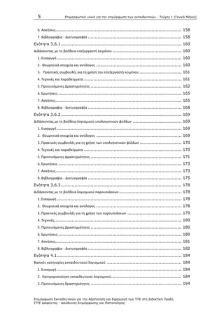 5 Επιμοπθωηικό ςλικό για ηην επιμόπθωζη ηων εκπαιδεςηικών - Τεύσορ 1 (Γενικό Μέπορ)
Επιμόπθωζη Εκπαιδεςηικών για ηην Αξιοποίηζη και Εθαπμογή ηων ΤΠΕ ζηη Διδακηική Ππάξη
ΙΤΥΕ Διόθανηορ - Διεύθςνζη Επιμόπθωζηρ και Πιζηοποίηζηρ
6. Αςκιςεισ............................................................................................. 158
7. Βιβλιογραφία - Δικτυογραφία ..................................................................... 158
Ενόηηηα 3.6.1 ......................................................................................... 160
Διδάςκοντασ με τθ βοικεια επεξεργαςτι κειμζνου ................................................... 160
1. Ειςαγωγι ............................................................................................ 160
2. Κεωρθτικά ςτοιχεία και αντίλογοσ ............................................................... 160
3. Ρρακτικζσ ςυμβουλζσ για τθ χριςθ του επεξεργαςτι κειμζνου ............................... 161
4. Τεχνικζσ και παραδείγματα ........................................................................ 161
5. Ρροτεινόμενεσ Δραςτθριότθτεσ ................................................................... 162
6. Ερωτιςεισ ........................................................................................... 165
7. Αςκιςεισ............................................................................................. 165
8. Βιβλιογραφία - Δικτυογραφία ..................................................................... 168
Ενόηηηα 3.6.2 ......................................................................................... 169
Διδάςκοντασ με τθ βοικεια λογιςμικοφ υπολογιςτικϊν φφλλων .................................... 169
1. Ειςαγωγι ............................................................................................ 169
2. Κεωρθτικά ςτοιχεία και αντίλογοσ ............................................................... 169
3. Ρρακτικζσ ςυμβουλζσ για τθ χριςθ των υπολογιςτικϊν φφλλων ............................... 170
4. Τεχνικζσ και παραδείγματα ........................................................................ 170
5. Ρροτεινόμενεσ Δραςτθριότθτεσ ................................................................... 171
6. Ερωτιςεισ ........................................................................................... 173
7. Αςκιςεισ............................................................................................. 173
8. Βιβλιογραφία - Δικτυογραφία ..................................................................... 175
Ενόηηηα 3.6.3 ......................................................................................... 178
Διδάςκοντασ με τθ βοικεια λογιςμικοφ παρουςιάςεων .............................................. 178
1. Ειςαγωγι ............................................................................................ 178
2. Κεωρθτικά ςτοιχεία και αντίλογοσ ............................................................... 178
3. Ρρακτικζσ ςυμβουλζσ για τθ χριςθ των παρουςιάςεων ........................................ 179
4. Τεχνικζσ.............................................................................................. 180
5. Ρροτεινόμενεσ Δραςτθριότθτεσ ................................................................... 180
6. Ερωτιςεισ ........................................................................................... 180
7. Αςκιςεισ............................................................................................. 181
8. Βιβλιογραφία - Δικτυογραφία ..................................................................... 182
Ενόηηηα 4.1............................................................................................ 184
Βαςικζσ κατθγορίεσ εκπαιδευτικοφ λογιςμικοφ ....................................................... 184
1. Ειςαγωγι ............................................................................................ 184
2. Κατθγοριοποίθςθ εκπαιδευτικοφ λογιςμικοφ.................................................... 184
3. Ρροτεινόμενεσ δραςτθριότθτεσ ................................................................... 194
 