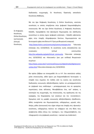 64 Επιμοπθωηικό ςλικό για ηην επιμόπθωζη ηων εκπαιδεςηικών - Τεύσορ 1 (Γενικό Μέπορ)
Επιμόπθωζη Εκπαιδεςηικών για ηην Αξιοποίηζη και Εθαπμογή ηων ΤΠΕ ζηη Διδακηική Ππάξη
ΙΤΥΕ Διόθανηορ - Διεύθςνζη Επιμόπθωζηρ και Πιζηοποίηζηρ
διαδικαςίεσ ςυμμετοχισ. Οι Κοινότθτεσ Ρρακτικισ αποτελοφν
Κοινότθτεσ Μάκθςθσ.
Οι Ψθφιακζσ
Κοινότθτεσ.
Online Κοινότθτεσ
και Εικονικζσ
(Virtual)
Κοινότθτεσ
Με τον όρο Ψθφιακζσ Κοινότθτεσ, ι Online Κοινότθτεσ, νοοφνται
κοινότθτεσ οι οποίεσ ςτθρίηονται ςτθν ψθφιακά διαμεςολαβθμζνθ
επικοινωνία. Με τον όρο Online Κοινότθτεσ ι Ψθφιακζσ Κοινότθτεσ
δθλαδι, περιγράφεται ζνα φαινόμενο δθμιουργίασ και εξάπλωςθσ
κοινοτιτων οι οποίεσ ζχουν ψθφιακι υπόςταςθ – δθλαδι υφίςτανται
χάρθ ςτθν φπαρξθ πλθροφορικϊν δικτφων, δθμιουργοφνται και
λειτουργοφν χάρθ ςτα δίκτυα Θ.Υ (για μια κεωρθτικι ειςαγωγι:
http://www.fullcirc.com/community/communitytypes.htm Τελευταία
επίςκεψθ ςτισ 13/10/2012). Οι κοινότθτεσ αυτζσ αποκαλοφνται και
«εικονικζσ» (virtual communities
http://en.wikipedia.org/wiki/Virtual_community Τελευταία επίςκεψθ
ςτισ 13/10/2012) και «δικτυακζσ» (για μια ςυλλογι κεωρθτικϊν
κειμζνων:
http://www.uiowa.edu/~commstud/resources/digitalmedia/digitalcomm
unities.html Τελευταία επίςκεψθ ςτισ 13/10/2012).
Κα πρζπει βζβαια να επιςθμανκεί ότι οι Θ.Υ. δεν αποτελοφν απλϊσ
μζςα επικοινωνίασ, αλλά ζχουν μια διαμεςολαβθτικι λειτουργία: θ
φπαρξι τουσ ςθμαίνει ότι πολλζσ από τισ οικείεσ και κοινότυπεσ
διαδικαςίεσ κοινωνικισ αλλθλεπίδραςθσ πρζπει να μεταςχθματιςτοφν
ςε ψθφιακά τουσ ιςοδφναμα – μεταςχθματιςμόσ που ςε οριςμζνεσ
περιπτϊςεισ είναι αδφνατοσ. Μεταβάλλεται ζτςι, κατ’ ανάγκθ, θ
οικονομία τθσ ςυμμετοχισ, τθσ επικοινωνίασ, τθσ οργάνωςθσ και τθσ
ιεραρχίασ, τθσ διαμοίραςθσ των γνϊςεων και του «ςυνανικειν».
Οριςμζνεσ από τισ μορφζσ κοινωνικισ αλλθλεπίδραςθσ εξαςκενοφν,
άλλεσ ενιςχφονται και δθμιουργοφνται, ενδεχομζνωσ, μερικζσ νζεσ.
Ακόμθ, ρόλοι (κοινωνικοί) που είχαν νόθμα και φπαρξθ ςτισ «φυςικζσ»
κοινότθτεσ, ενδεχομζνωσ παφουν να υπάρχουν και ςτθ κζςθ τουσ
αναφφονται άλλεσ (όπωσ του «κατόχου», του «διαμεςολαβθτι», του
«διαχειριςτι» ςτισ ψθφιακζσ κοινότθτεσ – ownwer και moderator).
 