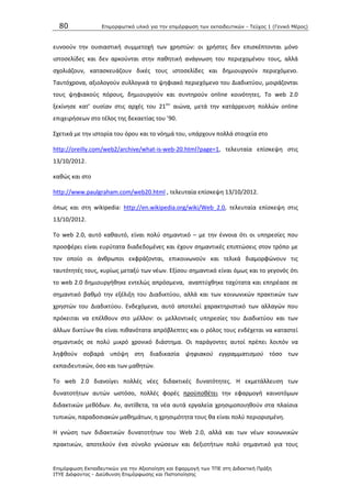 80 Επιμοπθωηικό ςλικό για ηην επιμόπθωζη ηων εκπαιδεςηικών - Τεύσορ 1 (Γενικό Μέπορ)
Επιμόπθωζη Εκπαιδεςηικών για ηην Αξιοποίηζη και Εθαπμογή ηων ΤΠΕ ζηη Διδακηική Ππάξη
ΙΤΥΕ Διόθανηορ - Διεύθςνζη Επιμόπθωζηρ και Πιζηοποίηζηρ
ευνοοφν τθν ουςιαςτικι ςυμμετοχι των χρθςτϊν: οι χριςτεσ δεν επιςκζπτονται μόνο
ιςτοςελίδεσ και δεν αρκοφνται ςτθν πακθτικι ανάγνωςθ του περιεχομζνου τουσ, αλλά
ςχολιάηουν, καταςκευάηουν δικζσ τουσ ιςτοςελίδεσ και δθμιουργοφν περιεχόμενο.
Ταυτόχρονα, αξιολογοφν ςυλλογικά το ψθφιακό περιεχόμενο του Διαδικτφου, μοιράηονται
τουσ ψθφιακοφσ πόρουσ, δθμιουργοφν και ςυντθροφν online κοινότθτεσ. Το web 2.0
ξεκίνθςε κατ’ ουςίαν ςτισ αρχζσ του 21ου
αιϊνα, μετά τθν κατάρρευςθ πολλϊν οnline
επιχειριςεων ςτο τζλοσ τθσ δεκαετίασ του ’90.
Σχετικά με τθν ιςτορία του όρου και το νόθμά του, υπάρχουν πολλά ςτοιχεία ςτο
http://oreilly.com/web2/archive/what-is-web-20.html?page=1, τελευταία επίςκεψθ ςτισ
13/10/2012.
κακϊσ και ςτο
http://www.paulgraham.com/web20.html , τελευταία επίςκεψθ 13/10/2012.
όπωσ και ςτθ wikipedia: http://en.wikipedia.org/wiki/Web_2.0, τελευταία επίςκεψθ ςτισ
13/10/2012.
Το web 2.0, αυτό κακαυτό, είναι πολφ ςθμαντικό – με τθν ζννοια ότι οι υπθρεςίεσ που
προςφζρει είναι ευρφτατα διαδεδομζνεσ και ζχουν ςθμαντικζσ επιπτϊςεισ ςτον τρόπο με
τον οποίο οι άνκρωποι εκφράηονται, επικοινωνοφν και τελικά διαμορφϊνουν τισ
ταυτότθτζσ τουσ, κυρίωσ μεταξφ των νζων. Εξίςου ςθμαντικό είναι όμωσ και το γεγονόσ ότι
το web 2.0 δθμιουργικθκε εντελϊσ απρόςμενα, αναπτφχκθκε ταχφτατα και επθρζαςε ςε
ςθμαντικό βακμό τθν εξζλιξθ του Διαδικτφου, αλλά και των κοινωνικϊν πρακτικϊν των
χρθςτϊν του Διαδικτφου. Ενδεχόμενα, αυτό αποτελεί χαρακτθριςτικό των αλλαγϊν που
πρόκειται να επζλκουν ςτο μζλλον: οι μελλοντικζσ υπθρεςίεσ του Διαδικτφου και των
άλλων δικτφων κα είναι πικανότατα απρόβλεπτεσ και ο ρόλοσ τουσ ενδζχεται να καταςτεί
ςθμαντικόσ ςε πολφ μικρό χρονικό διάςτθμα. Οι παράγοντεσ αυτοί πρζπει λοιπόν να
λθφκοφν ςοβαρά υπόψθ ςτθ διαδικαςία ψθφιακοφ εγγραμματιςμοφ τόςο των
εκπαιδευτικϊν, όςο και των μακθτϊν.
Το web 2.0 διανοίγει πολλζσ νζεσ διδακτικζσ δυνατότθτεσ. Θ εκμετάλλευςθ των
δυνατοτιτων αυτϊν ωςτόςο, πολλζσ φορζσ προχποκζτει τθν εφαρμογι καινοτόμων
διδακτικϊν μεκόδων. Αν, αντίκετα, τα νζα αυτά εργαλεία χρθςιμοποιθκοφν ςτα πλαίςια
τυπικϊν, παραδοςιακϊν μακθμάτων, θ χρθςιμότθτα τουσ κα είναι πολφ περιοριςμζνθ.
Θ γνϊςθ των διδακτικϊν δυνατοτιτων του Web 2.0, αλλά και των νζων κοινωνικϊν
πρακτικϊν, αποτελοφν ζνα ςφνολο γνϊςεων και δεξιοτιτων πολφ ςθμαντικό για τουσ
 