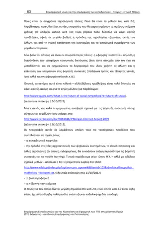 83 Επιμοπθωηικό ςλικό για ηην επιμόπθωζη ηων εκπαιδεςηικών - Τεύσορ 1 (Γενικό Μέπορ)
Επιμόπθωζη Εκπαιδεςηικών για ηην Αξιοποίηζη και Εθαπμογή ηων ΤΠΕ ζηη Διδακηική Ππάξη
ΙΤΥΕ Διόθανηορ - Διεύθςνζη Επιμόπθωζηρ και Πιζηοποίηζηρ
Ροιεσ είναι οι ςφγχρονεσ τεχνολογικζσ τάςεισ; Ροιο κα είναι το μζλλον του web 2.0;
Ακριβζςτερα, ποιεσ κα είναι οι νζεσ υπθρεςίεσ που κα χαρακτθρίςουν τα αμζςωσ επόμενα
χρόνια; Κα υπάρξει κάποιο web 3.0; Είναι βζβαια πολφ δφςκολο να κάνει κανείσ
προβλζψεισ αφοφ, ςε μεγάλο βακμό, θ πρόοδοσ τθσ τεχνολογίασ εξαρτάται, εκτόσ των
άλλων, και από τθ γενικι κατάςταςθ τθσ οικονομίασ και τα οικονομικά ςυμφζροντα των
μεγάλων εταιρειϊν.
Δφο φαίνεται πάντωσ να είναι οι επικρατζςτερεσ τάςεισ: θ «φορθτι ταυτότθτα», δθλαδι θ
διαςφνδεςθ των ιςτοχϊρων κοινωνικισ δικτφωςθσ (ζτςι ϊςτε ςτοιχεία από τον ζνα να
μεταδίδονται και να ενθμερϊνουν το λογαριαςμό του ίδιου χριςτθ ςε άλλον) και θ
επζκταςθ των υπθρεςιϊν ςτισ φορθτζσ ςυςκευζσ (τθλζφωνα τρίτθσ και τζταρτθσ γενιάσ,
ipod αλλά και υπερφορθτά netbooks κ.ά.).
Φυςικά, τα ςενάρια αυτά είναι πικανά – αλλά βζβαιεσ προβλζψεισ είναι πολφ δφςκολο να
κάνει κανείσ, ακόμθ και για το εγγφσ μζλλον (για παράδειγμα:
http://www.quora.com/What-is-the-future-of-social-networking?q=future+of+social).
(τελευταία επίςκεψθ 12/10/2012)
Μια εκτενισ και καλά τεκμθριωμζνθ αναφορά ςχετικά με τισ φορθτζσ ςυςκευζσ πάςθσ
φφςεωσ και το μζλλον τουσ υπάρχει ςτο:
http://www.scribd.com/doc/9883044/JPMorgan-Internet-Report-2009
(τελευταία επίςκεψθ 12/10/2012).
Οι περιγραφζσ αυτζσ δε λαμβάνουν υπόψθ τουσ τισ ταυτόχρονεσ προόδουσ που
ςυντελοφνται ςε τομείσ όπωσ:
- τα εκπαιδευτικά παιχνίδια
- τθν πρόοδο ςτισ νζεσ αρχιτεκτονικζσ των ψθφιακϊν ςυςτθμάτων, το cloud computing και
άλλεσ τεχνολογίεσ (οι οποίεσ, ενδεχομζνωσ, κα ευνοιςουν ακόμθ περιςςότερο τισ φορθτζσ
ςυςκευζσ και το mobile learning). Τυπικό παράδειγμα νζου τφπου Θ.Υ. – αλλά με αβζβαιο
ςχετικά μζλλον – αποτελεί ο XO-1 (project One Laptop Per Child:
http://www.ellak.gr/index.php?option=com_openwiki&Itemid=103&id=ellak:ellhnopoihsh_
ma8htikou_ypologisti.txt, τελευταία επίςκεψθ ςτισ 13/10/2012)
- τθ βιοπλθροφορικι
- τα «ζξυπνα» αντικείμενα
Ο λόγοσ για τον οποίο δίνεται μεγάλθ ςθμαςία ςτο web 2.0, είναι ότι το web 2.0 είναι «ιδθ
εδϊ», ζχει δθλαδι ιδθ πολφ μεγάλθ ανάπτυξθ και κακολικι ςχεδόν αποδοχι.
 