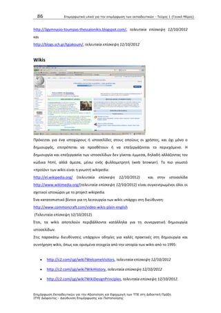 86 Επιμοπθωηικό ςλικό για ηην επιμόπθωζη ηων εκπαιδεςηικών - Τεύσορ 1 (Γενικό Μέπορ)
Επιμόπθωζη Εκπαιδεςηικών για ηην Αξιοποίηζη και Εθαπμογή ηων ΤΠΕ ζηη Διδακηική Ππάξη
ΙΤΥΕ Διόθανηορ - Διεύθςνζη Επιμόπθωζηρ και Πιζηοποίηζηρ
http://3gymnasio-toumpas-thessalonikis.blogspot.com/, τελευταία επίςκεψθ 12/10/2012
και
http://blogs.sch.gr/tgiakoum/, τελευταία επίςκεψθ 12/10/2012
Wikis
Ρρόκειται για ζνα ιςτοχϊρουσ ι ιςτοςελίδεσ ςτουσ οποίουσ οι χριςτεσ, και όχι μόνο ο
δθμιουργόσ, επιτρζπεται να προςκζτουν ι να επεξεργάηονται το περιεχόμενο. H
δθμιουργία και επεξεργαςία των ιςτοςελίδων δεν γίνεται ζμμεςα, δθλαδι αλλάηοντασ τον
κϊδικα html, αλλά άμεςα, μζςω ενόσ φυλλομετρθτι (web browser). Το πιο γνωςτό
«προϊόν» των wikis είναι θ γνωςτι wikipedia:
http://el.wikipedia.org/ (τελευταία επίςκεψθ 12/10/2012) και ςτθν ιςτοςελίδα
http://www.wikimedia.org/(τελευταία επίςκεψθ 12/10/2012) είναι ςυγκεντρωμζνοι όλοι οι
ςχετικοί ιςτοxϊροι με το project wikipedia.
Ζνα κατατοπιςτικό βίντεο για τθ λειτουργία των wikis υπάρχει ςτθ διεφκυνςθ:
http://www.commoncraft.com/video-wikis-plain-english
(Τελευταία επίςκεψθ 12/10/2012).
Ζτςι, τα wikis αποτελοφν περιβάλλοντα κατάλλθλα για τθ ςυνεργατικι δθμιουργία
ιςτοςελίδων.
Στισ παρακάτω διευκφνςεισ υπάρχουν οδθγίεσ για καλζσ πρακτικζσ ςτθ δθμιουργία και
ςυντιρθςθ wikis, όπωσ και οριςμζνα ςτοιχεία από τθν ιςτορία των wikis από το 1995:
 http://c2.com/cgi/wiki?WelcomeVisitors, τελευταία επίςκεψθ 12/10/2012
 http://c2.com/cgi/wiki?WikiHistory, τελευταία επίςκεψθ 12/10/2012
 http://c2.com/cgi/wiki?WikiDesignPrinciples, τελευταία επίςκεψθ 12/10/2012.
 