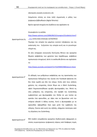 90 Επιμοπθωηικό ςλικό για ηην επιμόπθωζη ηων εκπαιδεςηικών - Τεύσορ 1 (Γενικό Μέπορ)
Επιμόπθωζη Εκπαιδεςηικών για ηην Αξιοποίηζη και Εθαπμογή ηων ΤΠΕ ζηη Διδακηική Ππάξη
ΙΤΥΕ Διόθανηορ - Διεύθςνζη Επιμόπθωζηρ και Πιζηοποίηζηρ
θλεκτρικζσ οικιακζσ ςυςκευζσ κ.ά).
Αναμζνεται επίςθσ να είναι πολφ ςθμαντικόσ ο ρόλοσ των
ψθφιακϊν βιβλιοκθκϊν (digital libraries)
Βρείτε ςχετικά ςτοιχεία ςτο Διαδίκτυο και ςχολιάςτε τα
Δραςτθριότθτα 2θ
Επιςκεφτείτε τθ ςελίδα:
http://www.nytimes.com/2006/06/21/nyregion/21sidekick.html?
_r=1, (τελευταία επίςκεψθ 12/10/2012)
Ρεριζχει τθν ιςτορία του χαμζνου κινθτοφ τθλεφϊνου και τθσ
ανάκτθςισ του. Συηθτείςτε τθν ιςτορία αυτι και το γενικότερο
νόθμά τθσ.
Δραςτθριότθτα 3θ
Οι νζοι ιςτοχϊροι κοινωνικισ δικτφωςθσ κζτουν και οριςμζνα
κζματα αςφαλείασ των χρθςτϊν (για παράδειγμα, αςφάλεια
προςωπικϊν ςτοιχείων). Δείτε το ακόλουκο βίντεο και ςχολιάςτε
το:
http://www.youtube.com/watch?v=F7pYHN9iC9I&feature=share
Οι αλλαγζσ των ρυκμίςεων αςφαλείασ και τθσ προςταςίασ των
προςωπικϊν δεδομζνων που ζγιναν ςτο Facebook φαίνεται ότι
δεν ιταν ομαλι για όλο τον κόςμο. Εκτόσ από τουσ απλοφσ
χριςτεσ τθσ υπθρεςίασ, ζπεςε κφμα και ο Mark Zuckerberg,
αφοφ δθμοςιοποιικθκαν κρυφζσ φωτογραφίεσ του. Μετά τισ
νζεσ ρυκμίςεισ τθσ υπθρεςίασ, ςτο προφίλ του Zuckerberg
εμφανίςτθκε μια φωτογραφία του δίπλα ςε μια πιςίνα να
κρατάει ζνα αρκουδάκι, με φφοσ ςαν να βριςκόταν υπό τθν
επιρεια αλκοόλ ι άλλθσ ουςίασ. Αυτι θ φωτογραφία με το
αρκουδάκι αφαιρζκθκε λίγθ ϊρα μετά τθν εμφάνιςθ τθσ
είδθςθσ. Ζπειτα από αυτι τθν εξζλιξθ, ελάχιςτοι πείςτθκαν από
τισ εξθγιςεισ του Zuckerberg.
Δραςτθριότθτα 4θ RSS readers ονομάηονται οριςμζνεσ διαδικτυακζσ εφαρμογζσ οι
οποίεσ ςυγκεντρϊνουν ψθφιακοφσ πόρουσ από διάφορεσ πθγζσ
 