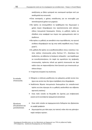 95 Επιμοπθωηικό ςλικό για ηην επιμόπθωζη ηων εκπαιδεςηικών - Τεύσορ 1 (Γενικό Μέπορ)
Επιμόπθωζη Εκπαιδεςηικών για ηην Αξιοποίηζη και Εθαπμογή ηων ΤΠΕ ζηη Διδακηική Ππάξη
ΙΤΥΕ Διόθανηορ - Διεύθςνζη Επιμόπθωζηρ και Πιζηοποίηζηρ
αναηιτθςθσ με βάςθ εμπορικά και οικονομικά κριτιρια αντί για
ακαδθμαϊκά και κοινωνικά.
 Είναι ανεπαρκισ ο χρόνοσ εκπαίδευςθσ για να επιτευχκεί μια
αποτελεςματικι χριςθ των μθχανϊν.
 Κα πρζπει να επιςθμανκοφν τα προβλιματα που δθμιουργεί θ
χριςθ πθγϊν πλθροφοριϊν που προςτατεφονται από κάποιου
είδουσ πνευματικά δικαιϊματα. Επίςθσ, οι μακθτζσ πρζπει να
εκιςκοφν ςτθν αναφορά των πθγϊν που χρθςιμοποιοφν από το
Διαδίκτυο.
 Κα πρζπει οι μακθτζσ να αςκθκοφν ςτθν εκμετάλλευςθ, τθν κριτικι
ςφνκεςθ πλθροφοριϊν και όχι ςτθν απλι παράκεςι τουσ (“copy-
paste”).
 Οι μακθτζσ κα πρζπει να ευαιςκθτοποιθκοφν ςτουσ «κανόνεσ» του
νζου τρόπου επικοινωνίασ μζςω δικτφων Θ.Υ., ιδιαιτζρωσ του
Διαδικτφου, να ςζβονται τθ λεγόμενθ netiquette – για παράδειγμα
να ςυνειδθτοποιιςουν, ότι παρά τθν αμεςότθτα τθσ ψθφιακισ
επικοινωνίασ, πρόκειται τελικά για γραπτι επικοινωνία και άρα
καλόν είναι να παρουςιάηονται όταν ξεκινοφν μια επικοινωνία με
κάποιο άτομο.
Σε επίπεδο
επικοινωνίασ
 Θ ταχφτθτα επικρατεί τθσ ποιότθτασ
 Ελλοχεφει ο κίνδυνοσ μεγζκυνςθσ του χάςματοσ μεταξφ αυτϊν που
ζχουν και αυτϊν που δεν ζχουν πρόςβαςθ ςτθν πλθροφορία.
 Αναδφονται κζματα πνευματικϊν δικαιωμάτων (οι εκπαιδευτικοί
πρζπει να είναι ςίγουροι ότι οι μακθτζσ ακολουκοφν και ςζβονται
ςχετικοφσ κανόνεσ)
Εξεικόνιςθ
(Visualization) και
μοντελοποίθςθ
 Είναι πολφ εφκολο να κεωρθκεί ότι ζχοντασ μια επιφανειακι
γνϊςθ αυτό ςυνεπάγεται πραγματικι κατανόθςθ
 Είναι πολφ εφκολο να παρερμθνευτοφν δεδομζνα που βρίςκονται
ςε μορφι γραφικϊν
 Δθμιουργείται μια τάςθ προσ τθν τακτικι «κάνε κλικ και μάντεψε»
παρά «ςκζψου πρϊτα».
 