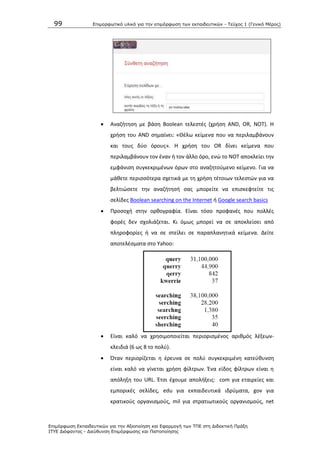 99 Επιμοπθωηικό ςλικό για ηην επιμόπθωζη ηων εκπαιδεςηικών - Τεύσορ 1 (Γενικό Μέπορ)
Επιμόπθωζη Εκπαιδεςηικών για ηην Αξιοποίηζη και Εθαπμογή ηων ΤΠΕ ζηη Διδακηική Ππάξη
ΙΤΥΕ Διόθανηορ - Διεύθςνζη Επιμόπθωζηρ και Πιζηοποίηζηρ
 Αναηιτθςθ με βάςθ Boolean τελεςτζσ (χριςθ AND, OR, NOT). Θ
χριςθ του AND ςθμαίνει: «Κζλω κείμενα που να περιλαμβάνουν
και τουσ δφο όρουσ». Θ χριςθ του OR δίνει κείμενα που
περιλαμβάνουν τον ζναν ι τον άλλο όρο, ενϊ το ΝΟΤ αποκλείει τθν
εμφάνιςθ ςυγκεκριμζνων όρων ςτο αναηθτοφμενο κείμενο. Για να
μάκετε περιςςότερα ςχετικά με τθ χριςθ τζτοιων τελεςτϊν για να
βελτιϊςετε τθν αναηιτθςι ςασ μπορείτε να επιςκεφτείτε τισ
ςελίδεσ Boolean searching on the Internet ι Google search basics
 Ρροςοχι ςτθν ορκογραφία. Είναι τόςο προφανζσ που πολλζσ
φορζσ δεν ςχολιάηεται. Κι όμωσ μπορεί να ςε αποκλείςει από
πλθροφορίεσ ι να ςε ςτείλει ςε παραπλανθτικά κείμενα. Δείτε
αποτελζςματα ςτο Yahoo:
 Είναι καλό να χρθςιμοποιείται περιοριςμζνοσ αρικμόσ λζξεων-
κλειδιά (6 ωσ 8 το πολφ).
 Πταν περιορίηεται θ ζρευνα ςε πολφ ςυγκεκριμζνθ κατεφκυνςθ
είναι καλό να γίνεται χριςθ φίλτρων. Ζνα είδοσ φίλτρων είναι θ
απόλθξθ του URL. Ζτςι ζχουμε απολιξεισ: com για εταιρείεσ και
εμπορικζσ ςελίδεσ, edu για εκπαιδευτικά ιδρφματα, gov για
κρατικοφσ οργανιςμοφσ, mil για ςτρατιωτικοφσ οργανιςμοφσ, net
 