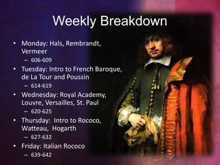 • Monday: Hals, Rembrandt,
Vermeer
– 606-609
• Tuesday: Intro to French Baroque,
de La Tour and Poussin
– 614-619
• Wednesday: Royal Academy,
Louvre, Versailles, St. Paul
– 620-625
• Thursday: Intro to Rococo,
Watteau, Hogarth
– 627-632
• Friday: Italian Rococo
– 639-642
Weekly Breakdown
 