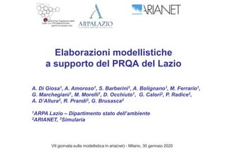 Elaborazioni modellistiche
a supporto del PRQA del Lazio
VII giornata sulla modellistica in aria(net) - Milano, 30 gennaio 2020
A. Di Giosa1, A. Amoroso1, S. Barberini1, A. Bolignano1, M. Ferrario1,
G. Marchegiani1, M. Morelli1, D. Occhiuto1, G. Calori2, P. Radice2,
A. D’Allura2, R. Prandi3, G. Brusasca2
1ARPA Lazio – Dipartimento stato dell’ambiente
2ARIANET, 3Simularia
 