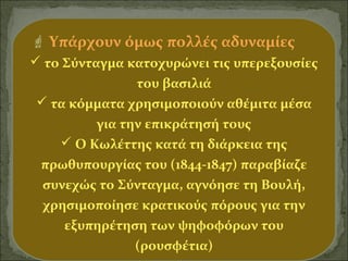 Υπάρχουν όμως πολλές αδυναμίες
 το Σύνταγμα κατοχυρώνει τις υπερεξουσίες
του βασιλιά
 τα κόμματα χρησιμοποιούν αθέμιτα μέσα
για την επικράτησή τους
 Ο Κωλέττης κατά τη διάρκεια της
πρωθυπουργίας του (1844-1847) παραβίαζε
συνεχώς το Σύνταγμα, αγνόησε τη Βουλή,
χρησιμοποίησε κρατικούς πόρους για την
εξυπηρέτηση των ψηφοφόρων του
(ρουσφέτια)

 