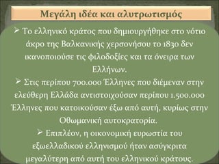 Μεγάλη ιδέα και αλυτρωτισμός
 Το ελληνικό κράτος που δημιουργήθηκε στο νότιο
άκρο της Βαλκανικής χερσονήσου το 1830 δεν
ικανοποιούσε τις φιλοδοξίες και τα όνειρα των
Ελλήνων.
 Στις περίπου 700.000 Έλληνες που διέμεναν στην
ελεύθερη Ελλάδα αντιστοιχούσαν περίπου 1.500.000
Έλληνες που κατοικούσαν έξω από αυτή, κυρίως στην
Οθωμανική αυτοκρατορία.
 Επιπλέον, η οικονομική ευρωστία του
εξωελλαδικού ελληνισμού ήταν ασύγκριτα
μεγαλύτερη από αυτή του ελληνικού κράτους.

 