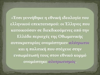 «Έτσι γεννήθηκε η εθνική ιδεολογία του

ελληνικού επεκτατισμού: οι Έλληνες που
κατοικούσαν σε διεκδικούμενες από την
Ελλάδα περιοχές της Οθωμανικής
αυτοκρατορίας ονομάστηκαν αλύτρωτοι
και η πολιτική που στόχευε στην
ενσωμάτωσή τους στον εθνικό κορμό
ονομάστηκε αλυτρωτισμός.

 