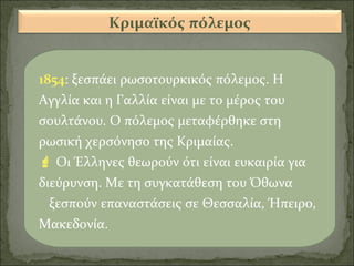 Κριμαϊκός πόλεμος
1854: ξεσπάει ρωσοτουρκικός πόλεμος. Η
Αγγλία και η Γαλλία είναι με το μέρος του
σουλτάνου. Ο πόλεμος μεταφέρθηκε στη
ρωσική χερσόνησο της Κριμαίας.
 Οι Έλληνες θεωρούν ότι είναι ευκαιρία για
διεύρυνση. Με τη συγκατάθεση του Όθωνα
ξεσπούν επαναστάσεις σε Θεσσαλία, Ήπειρο,
Μακεδονία.

 